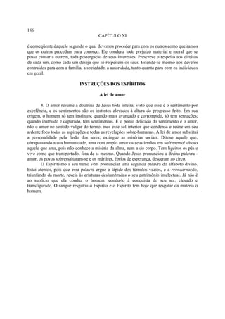 186
                                      CAPÍTULO XI

é conseqüente daquele segundo o qual devemos proceder para com os outros como queiramos
que os outros procedam para conosco. Ele condena todo prejuízo material e moral que se
possa causar a outrem, toda postergação de seus interesses. Prescreve o respeito aos direitos
de cada um, como cada um deseja que se respeitem os seus. Estende-se mesmo aos deveres
contraídos para com a família, a sociedade, a autoridade, tanto quanto para com os indivíduos
em geral.

                            INSTRUÇÕES DOS ESPÍRITOS

                                       A lei de amor

        8. O amor resume a doutrina de Jesus toda inteira, visto que esse é o sentimento por
excelência, e os sentimentos são os instintos elevados à altura do progresso feito. Em sua
origem, o homem só tem instintos; quando mais avançado e corrompido, só tem sensações;
quando instruído e depurado, tem sentimentos. E o ponto delicado do sentimento é o amor,
não o amor no sentido vulgar do termo, mas esse sol interior que condensa e reúne em seu
ardente foco todas as aspirações e todas as revelações sobre-humanas. A lei de amor substitui
a personalidade pela fusão dos seres; extingue as misérias sociais. Ditoso aquele que,
ultrapassando a sua humanidade, ama com amplo amor os seus irmãos em sofrimento! ditoso
aquele que ama, pois não conhece a miséria da alma, nem a do corpo. Tem ligeiros os pés e
vive como que transportado, fora de si mesmo. Quando Jesus pronunciou a divina palavra -
amor, os povos sobressaltaram-se e os mártires, ébrios de esperança, desceram ao circo.
        O Espiritismo a seu turno vem pronunciar uma segunda palavra do alfabeto divino.
Estai atentos, pois que essa palavra ergue a lápide dos túmulos vazios, e a reencarnação,
triunfando da morte, revela às criaturas deslumbradas o seu patrimônio intelectual. Já não é
ao suplício que ela conduz o homem: condu-lo à conquista do seu ser, elevado e
transfigurado. O sangue resgatou o Espírito e o Espírito tem hoje que resgatar da matéria o
homem.
 