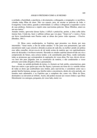 189
                        AMAR O PRÓXIMO COMO A SI MESMO

a caridade, a humildade, a paciência, o devotamento, a abnegação, a resignação e o sacrifício,
virtudes todas filhas do amor. Não vos canseis, pois, de escutar as palavras de João, o
Evangelista. Como sabeis, quando a enfermidade e a velhice o obrigaram a suspender o curso
de suas prédicas, limitava-se a repetir estas suavíssimas palavras: Meus filhinhos, amai-vos
uns aos outros."
Amados irmãos, aproveitai dessas lições; é difícil o praticá-las, porém, a alma colhe delas
imenso bem. Crede-me, fazei o sublime esforço que vos peço: "Amai-vos" e vereis a Terra
em breve transformada num Paraíso onde as almas dos justos virão repousar. - Fénelon.
(Bordéus, 1861.)

        10. Meus caros condiscípulos, os Espíritos aqui presentes vos dizem, por meu
intermédio: "Amai muito, a fim de serdes amados." E tão justo esse pensamento, que nele
encontrareis tudo o que consola e abranda as penas de cada dia; ou melhor: pondo em prática
esse sábio conselho, elevar-vos-eis de tal modo acima da matéria que vos espiritualizareis
antes de deixardes o invólucro terrestre. Havendo os estudos espíritas desenvolvido em vós a
compreensão do futuro, uma certeza tendes: a de caminhardes para Deus, vendo realizadas
todas as promessas que correspondem às aspirações de vossa alma, Por isso, deveis elevar-
vos bem alto para julgardes sem as constrições da matéria, e não condenardes o vosso
próximo sem terdes dirigido a Deus o pensamento.
        Amar, no sentido profundo do termo, é o homem ser leal, probo, consciencioso, para
fazer aos outros o que queira que estes lhe façam; é procurar em torno de si o sentido íntimo
de todas as dores que acabrunham seus irmãos, para suavizá-las; é considerar como sua a
grande família humana, porque essa família todos a encontrareis, dentro de certo período, em
mundos mais adiantados; e os Espíritos que a compõem são, como vós, filhos de Deus,
destinados a se elevarem ao infinito. Assim, não podeis recusar aos vossos irmãos o que Deus
liberalmente vos outorgou, porquanto, de vosso lado, muito vos
 