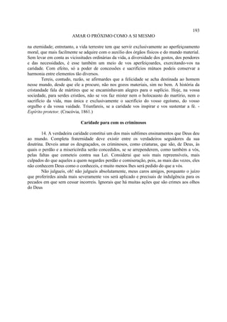 193
                        AMAR O PRÓXIMO COMO A SI MESMO

na eternidade; entretanto, a vida terrestre tem que servir exclusivamente ao aperfeiçoamento
moral, que mais facilmente se adquire com o auxílio dos órgãos físicos e do mundo material.
Sem levar em conta as vicissitudes ordinárias da vida, a diversidade dos gostos, dos pendores
e das necessidades, é esse também um meio de vos aperfeiçoardes, exercitando-vos na
caridade. Com efeito, só a poder de concessões e sacrifícios mútuos podeis conservar a
harmonia entre elementos tão diversos.
        Tereis, contudo, razão, se afirmardes que a felicidade se acha destinada ao homem
nesse mundo, desde que ele a procure, não nos gozos materiais, sim no bem. A história da
cristandade fala de mártires que se encaminhavam alegres para o suplício. Hoje, na vossa
sociedade, para serdes cristãos, não se vos faz mister nem o holocausto do martírio, nem o
sacrifício da vida, mas única e exclusivamente o sacrifício do vosso egoísmo, do vosso
orgulho e da vossa vaidade. Triunfareis, se a caridade vos inspirar e vos sustentar a fé. -
Espírito protetor. (Cracóvia, 1861.)

                            Caridade para com os criminosos

       14. A verdadeira caridade constitui um dos mais sublimes ensinamentos que Deus deu
ao mundo. Completa fraternidade deve existir entre os verdadeiros seguidores da sua
doutrina. Deveis amar os desgraçados, os criminosos, como criaturas, que são, de Deus, às
quais o perdão e a misericórdia serão concedidos, se se arrependerem, como também a vós,
pelas faltas que cometeis contra sua Lei. Considerai que sois mais repreensíveis, mais
culpados do que aqueles a quem negardes perdão e comiseração, pois, as mais das vezes, eles
não conhecem Deus como o conheceis, e muito menos lhes será pedido do que a vós.
       Não julgueis, oh! não julgueis absolutamente, meus caros amigos, porquanto o juízo
que proferirdes ainda mais severamente vos será aplicado e precisais de indulgência para os
pecados em que sem cessar incorreis. Ignorais que há muitas ações que são crimes aos olhos
do Deus
 