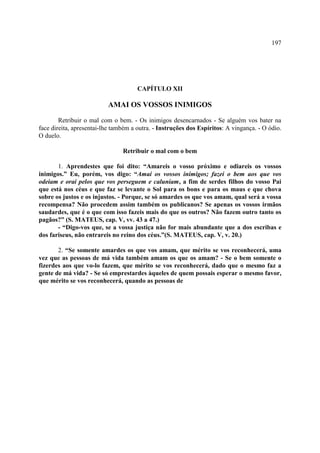 197




                                      CAPÍTULO XII

                          AMAI OS VOSSOS INIMIGOS

        Retribuir o mal com o bem. - Os inimigos desencarnados - Se alguém vos bater na
face direita, apresentai-lhe também a outra. - Instruções dos Espíritos: A vingança. - O ódio.
O duelo.

                                Retribuir o mal com o bem

       1. Aprendestes que foi dito: “Amareis o vosso próximo e odiareis os vossos
inimigos.” Eu, porém, vos digo: “Amai os vossos inimigos; fazei o bem aos que vos
odeiam e orai pelos que vos perseguem e caluniam, a fim de serdes filhos do vosso Pai
que está nos céus e que faz se levante o Sol para os bons e para os maus e que chova
sobre os justos e os injustos. - Porque, se só amardes os que vos amam, qual será a vossa
recompensa? Não procedem assim também os publicanos? Se apenas os vossos irmãos
saudardes, que é o que com isso fazeis mais do que os outros? Não fazem outro tanto os
pagãos?” (S. MATEUS, cap. V, vv. 43 a 47.)
       - “Digo-vos que, se a vossa justiça não for mais abundante que a dos escribas e
dos fariseus, não entrareis no reino dos céus.”(S. MATEUS, cap. V, v. 20.)

       2. “Se somente amardes os que vos amam, que mérito se vos reconhecerá, uma
vez que as pessoas de má vida também amam os que os amam? - Se o bem somente o
fizerdes aos que vo-lo fazem, que mérito se vos reconhecerá, dado que o mesmo faz a
gente de má vida? - Se só emprestardes àqueles de quem possais esperar o mesmo favor,
que mérito se vos reconhecerá, quando as pessoas de
 