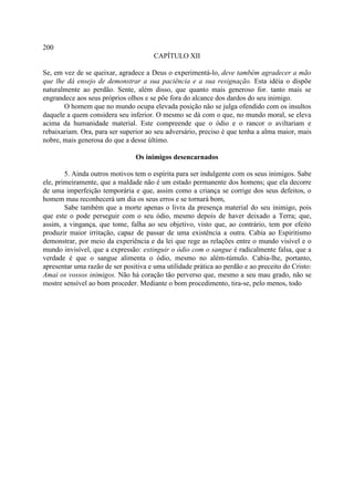 200
                                       CAPÍTULO XII

Se, em vez de se queixar, agradece a Deus o experimentá-lo, deve também agradecer a mão
que lhe dá ensejo de demonstrar a sua paciência e a sua resignação. Esta idéia o dispõe
naturalmente ao perdão. Sente, além disso, que quanto mais generoso for. tanto mais se
engrandece aos seus próprios olhos e se põe fora do alcance dos dardos do seu inimigo.
       O homem que no mundo ocupa elevada posição não se julga ofendido com os insultos
daquele a quem considera seu inferior. O mesmo se dá com o que, no mundo moral, se eleva
acima da humanidade material. Este compreende que o ódio e o rancor o aviltariam e
rebaixariam. Ora, para ser superior ao seu adversário, preciso é que tenha a alma maior, mais
nobre, mais generosa do que a desse último.

                                Os inimigos desencarnados

        5. Ainda outros motivos tem o espírita para ser indulgente com os seus inimigos. Sabe
ele, primeiramente, que a maldade não é um estado permanente dos homens; que ela decorre
de uma imperfeição temporária e que, assim como a criança se corrige dos seus defeitos, o
homem mau reconhecerá um dia os seus erros e se tornará bom,
        Sabe também que a morte apenas o livra da presença material do seu inimigo, pois
que este o pode perseguir com o seu ódio, mesmo depois de haver deixado a Terra; que,
assim, a vingança, que tome, falha ao seu objetivo, visto que, ao contrário, tem por efeito
produzir maior irritação, capaz de passar de uma existência a outra. Cabia ao Espiritismo
demonstrar, por meio da experiência e da lei que rege as relações entre o mundo visível e o
mundo invisível, que a expressão: extinguir o ódio com o sangue é radicalmente falsa, que a
verdade é que o sangue alimenta o ódio, mesmo no além-túmulo. Cabia-lhe, portanto,
apresentar uma razão de ser positiva e uma utilidade prática ao perdão e ao preceito do Cristo:
Amai os vossos inimigos. Não há coração tão perverso que, mesmo a seu mau grado, não se
mostre sensível ao bom proceder. Mediante o bom procedimento, tira-se, pelo menos, todo
 