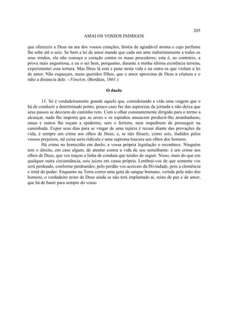 205
                             AMAI OS VOSSOS INIMIGOS

que ofereceis a Deus na ara dos vossos corações, hóstia de agradável aroma e cujo perfume
lhe sobe até o seio. Se bem a lei de amor mande que cada um ame indistintamente a todos os
seus irmãos, ela não couraça o coração contra os maus procederes; esta é, ao contrário, a
prova mais angustiosa, e eu o sei bem, porquanto, durante a minha última existência terrena,
experimentei essa tortura. Mas Deus lá está e pune nesta vida e na outra os que violam a lei
de amor. Não esqueçais, meus queridos filhos, que o amor aproxima de Deus a criatura e o
ódio a distancia dele. - Fénelon, (Bordéus, 1861.)

                                         O duelo

        11. Só é verdadeiramente grande aquele que, considerando a vida uma viagem que o
há de conduzir a determinado ponto, pouco caso faz das asperezas da jornada e não deixa que
seus passos se desviem do caminho reto. Com o olhar constantemente dirigido para o termo a
alcançar, nada lhe importa que as urzes e os espinhos ameacem produzir-lhe arranhaduras;
umas e outros lhe roçam a epiderme, sem o ferirem, nem impedirem de prosseguir na
caminhada. Expor seus dias para se vingar de uma injúria é recuar diante das provações da
vida, é sempre um crime aos olhos de Deus; e, se não fôsseis, como sois, iludidos pelos
vossos prejuízos, tal coisa seria ridícula e uma suprema loucura aos olhos dos homens.
        Há crime no homicídio em duelo; a vossa própria legislação o reconhece. Ninguém
tem o direito, em caso algum, de atentar contra a vida de seu semelhante: é um crime aos
olhos de Deus, que vos traçou a linha de conduta que tendes de seguir. Nisso, mais do que em
qualquer outra circunstância, sois juizes em causa própria. Lembrai-vos de que somente vos
será perdoado, conforme perdoardes; pelo perdão vos acercais da Divindade, pois a clemência
e irmã do poder. Enquanto na Terra correr uma gota de sangue humano, vertida pela mão dos
homens, o verdadeiro reino de Deus ainda se não terá implantado aí, reino de paz e de amor,
que há de banir para sempre do vosso
 