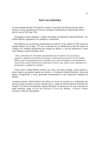 21


                                 NOTA DA EDITORA

A nossa tradução da obra O Evangelho segundo o Espiritismo foi feita da terceira edição
francesa, ou seja, daquela que foi revista, corrigida e modificada por Allan Kardec (Revue
Spirite, ano de 1865, pág. 356).

  Encarregou-se dessa tradução o saudoso presidente da Federação Espírita Brasileira - Dr.
Guillon Ribeiro, engenheiro civil, poliglota e vernaculista.

  Ruy Barbosa, em seu discurso pronunciado na sessão de 14 de outubro de 1903 (Anais do
Senado Federal, vol. II, pág., 717), em se referindo ao seu trabalho de revisão do Projeto do
Código Civil, trabalho monumental que resultou na Réplica, e que lhe imortalizou o nome
como filólogo e purista da língua, disse:

   “Devo, entretanto, Sr. Presidente, desempenhar-me de um dever de consciência -
   registrar e agradecer da tribuna do Senado a colaboração preciosa do Sr. Dr. Guillon
   Ribeiro, que me acompanhou nesse trabalho com a maior inteligência, não limitando os
   seus serviços a parte material do comum dos revisores, mas, muitas vezes, suprindo até a
   desatenções e negligências minhas.”

   Como vemos, Guillon Ribeiro recebeu, aos vinte e oito anos de idade, o maior prêmio, o
maior elogio a que poderia aspirar um escritor, e a Federação Espírita Brasileira, vinte anos
depois, consagrou-lhe o nome, aprovando unanimemente as suas impecáveis traduções de
Kardec.

 Jornalista emérito, Guillon Ribeiro foi redator do Jornal do Commercio e colaborador dos
maiores jornais da época. Exerceu, durante anos, o cargo de Diretor-Geral da Secretaria do
Senado e foi Diretor da Federação Espírita Brasileira, no decurso de 26 anos consecutivos,
tendo traduzido, ainda, O Livro dos Espíritos, O Livro dos Médiuns, A Gênese e Obras
Póstumas, todos de Allan Kardec.
 
