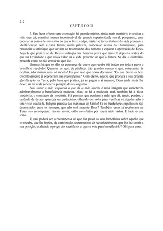 212
                                       CAPÍTULO XIII

        3. Em fazer o bem sem ostentação há grande mérito; ainda mais meritório é ocultar a
mão que dá; constitui marca incontestável de grande superioridade moral, porquanto, para
encarar as coisas de mais alto do que o faz o vulgo, mister se torna abstrair da vida presente e
identificar-se com a vida futura; numa palavra, colocar-se acima da Humanidade, para
renunciar à satisfação que advém do testemunho dos homens e esperar a aprovação de Deus.
Aquele que prefere ao de Deus o sufrágio dos homens prova que mais fé deposita nestes do
que na Divindade e que mais valor dá à vida presente do que à futura. Se diz o contrário,
procede como se não cresse no que diz.
        Quantos há que só dão na esperança de que o que recebe irá bradar por toda a parte o
benefício recebido! Quantos os que, de público, dão grandes somas e que, entretanto, às
ocultas, não dariam uma só moeda! Foi por isso que Jesus declarou: "Os que fazem o bem
ostentosamente já receberam sua recompensa." Com efeito, aquele que procura a sua própria
glorificação na Terra, pelo bem que pratica, já se pagou a si mesmo; Deus nada mais lhe
deve; só lhe resta receber a punição do seu orgulho.
        Não saber a mão esquerda o que dá a mão direita é uma imagem que caracteriza
admiravelmente a beneficência modesta. Mas, se há a modéstia real, também há a falsa
modéstia, o simulacro da modéstia. Há pessoas que ocultam a mão que dá, tendo, porém, o
cuidado de deixar aparecer um pedacinho, olhando em volta para verificar se alguém não o
terá visto ocultá-la. Indigna paródia das máximas do Cristo! Se os benfeitores orgulhosos são
depreciados entre os homens, que não será perante Deus? Também esses já receberam na
Terra sua recompensa. Foram vistos; estão satisfeitos por terem sido vistos. E tudo o que
terão.
        E qual poderá ser a recompensa do que faz pesar os seus benefícios sobre aquele que
os recebe, que lhe impõe, de certo modo, testemunhos de reconhecimento, que lhe faz sentir a
sua posição, exaltando o preço dos sacrifícios a que se vota para beneficiá-lo? Oh! para esse,
 