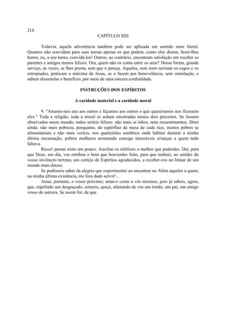 218
                                      CAPÍTULO XIII

        Todavia, aquela advertência também pode ser aplicada em sentido mais literal.
Quantos não convidam para suas mesas apenas os que podem, como eles dizem, fazer-lhes
honra, ou, a seu turno, convidá-los! Outros, ao contrário, encontram satisfação em receber os
parentes e amigos menos felizes. Ora, quem não os conta entre os seus? Dessa forma, grande
serviço, às vezes, se lhes presta, sem que o pareça. Aqueles, sem irem recrutar os cegos e os
estropiados, praticam a máxima de Jesus, se o fazem por benevolência, sem ostentação, e
sabem dissimular o benefício, por meio de uma sincera cordialidade.

                            INSTRUÇÕES DOS ESPÍRITOS

                         A caridade material e a caridade moral

         9. "Amemo-nos uns aos outros e façamos aos outros o que quereríamos nos fizessem
eles." Toda a religião, toda a moral se acham encerradas nestes dois preceitos. Se fossem
observados nesse mundo, todos seríeis felizes: não mais aí ódios, nem ressentimentos. Direi
ainda: não mais pobreza, porquanto, do supérfluo da mesa de cada rico, muitos pobres se
alimentariam e não mais veríeis, nos quarteirões sombrios onde habitei durante a minha
última encarnação, pobres mulheres arrastando consigo miseráveis crianças a quem tudo
faltava.
         Ricos! pensai nisto um pouco. Auxiliai os infelizes o melhor que puderdes. Dai, para
que Deus, um dia, vos retribua o bem que houverdes feito, para que tenhais, ao sairdes do
vosso invólucro terreno, um cortejo de Espíritos agradecidos, a receber-vos no limiar de um
mundo mais ditoso.
         Se pudésseis saber da alegria que experimentei ao encontrar no Além aqueles a quem,
na minha última existência, me fora dado servir!...
         Amai, portanto, o vosso próximo; amai-o como a vós mesmos, pois já sabeis, agora,
que, repelindo um desgraçado, estareis, quiçá, afastando de vós um irmão, um pai, um amigo
vosso de outrora. Se assim for, de que
 