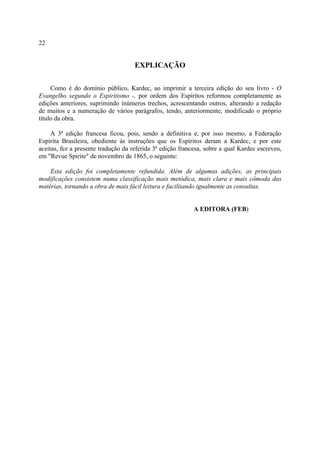 22


                                     EXPLICAÇÃO

     Como é do domínio público, Kardec, ao imprimir a terceira edição do seu livro - O
Evangelho segundo o Espiritismo -, por ordem dos Espíritos reformou completamente as
edições anteriores, suprimindo inúmeros trechos, acrescentando outros, alterando a redação
de muitos e a numeração de vários parágrafos, tendo, anteriormente, modificado o próprio
título da obra.

     A 3ª edição francesa ficou, pois, sendo a definitiva e, por isso mesmo, a Federação
Espírita Brasileira, obediente às instruções que os Espíritos deram a Kardec, e por este
aceitas, fez a presente tradução da referida 3ª edição francesa, sobre a qual Kardec escreveu,
em "Revue Spirite" de novembro de 1865, o seguinte:

    Esta edição foi completamente refundida. Além de algumas adições, as principais
modificações consistem numa classificação mais metódica, mais clara e mais cômoda das
matérias, tornando a obra de mais fácil leitura e facilitando igualmente as consultas.


                                                            A EDITORA (FEB)
 