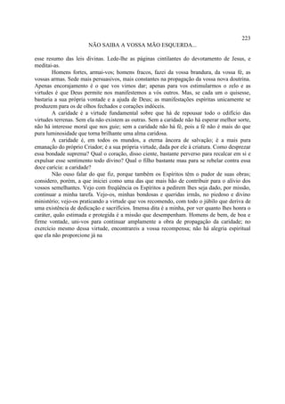 223
                       NÃO SAIBA A VOSSA MÃO ESQUERDA...

esse resumo das leis divinas. Lede-lhe as páginas cintilantes do devotamento de Jesus, e
meditai-as.
        Homens fortes, armai-vos; homens fracos, fazei da vossa brandura, da vossa fé, as
vossas armas. Sede mais persuasivos, mais constantes na propagação da vossa nova doutrina.
Apenas encorajamento é o que vos vimos dar; apenas para vos estimularmos o zelo e as
virtudes é que Deus permite nos manifestemos a vós outros. Mas, se cada um o quisesse,
bastaria a sua própria vontade e a ajuda de Deus; as manifestações espíritas unicamente se
produzem para os de olhos fechados e corações indóceis.
        A caridade é a virtude fundamental sobre que há de repousar todo o edifício das
virtudes terrenas. Sem ela não existem as outras. Sem a caridade não há esperar melhor sorte,
não há interesse moral que nos guie; sem a caridade não há fé, pois a fé não é mais do que
pura luminosidade que torna brilhante uma alma caridosa.
        A caridade é, em todos os mundos, a eterna âncora de salvação; é a mais pura
emanação do próprio Criador; é a sua própria virtude, dada por ele à criatura. Como desprezar
essa bondade suprema? Qual o coração, disso ciente, bastante perverso para recalcar em si e
expulsar esse sentimento todo divino? Qual o filho bastante mau para se rebelar contra essa
doce carícia: a caridade?
        Não ouso falar do que fiz, porque também os Espíritos têm o pudor de suas obras;
considero, porém, a que iniciei como uma das que mais hão de contribuir para o alívio dos
vossos semelhantes. Vejo com freqüência os Espíritos a pedirem lhes seja dado, por missão,
continuar a minha tarefa. Vejo-os, minhas bondosas e queridas irmãs, no piedoso e divino
ministério; vejo-os praticando a virtude que vos recomendo, com todo o júbilo que deriva de
uma existência de dedicação e sacrifícios. Imensa dita é a minha, por ver quanto lhes honra o
caráter, quão estimada e protegida é a missão que desempenham. Homens de bem, de boa e
firme vontade, uni-vos para continuar amplamente a obra de propagação da caridade; no
exercício mesmo dessa virtude, encontrareis a vossa recompensa; não há alegria espiritual
que ela não proporcione já na
 