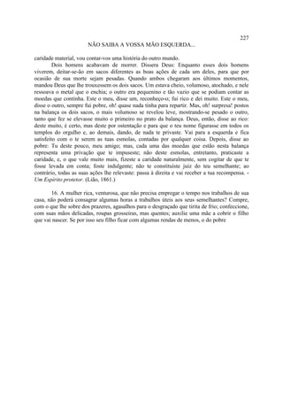 227
                       NÃO SAIBA A VOSSA MÃO ESQUERDA...

caridade material, vou contar-vos uma história do outro mundo.
         Dois homens acabavam de morrer. Dissera Deus: Enquanto esses dois homens
viverem, deitar-se-ão em sacos diferentes as boas ações de cada um deles, para que por
ocasião de sua morte sejam pesadas. Quando ambos chegaram aos últimos momentos,
mandou Deus que lhe trouxessem os dois sacos. Um estava cheio, volumoso, atochado, e nele
ressoava o metal que o enchia; o outro era pequenino e tão vazio que se podiam contar as
moedas que continha. Este o meu, disse um, reconheço-o; fui rico e dei muito. Este o meu,
disse o outro, sempre fui pobre, oh! quase nada tinha para repartir. Mas, oh! surpresa! postos
na balança os dois sacos, o mais volumoso se revelou leve, mostrando-se pesado o outro,
tanto que fez se elevasse muito o primeiro no prato da balança. Deus, então, disse ao rico:
deste muito, é certo, mas deste por ostentação e para que o teu nome figurasse em todos os
templos do orgulho e, ao demais, dando, de nada te privaste. Vai para a esquerda e fica
satisfeito com o te serem as tuas esmolas, contadas por qualquer coisa. Depois, disse ao
pobre: Tu deste pouco, meu amigo; mas, cada uma das moedas que estão nesta balança
representa uma privação que te impuseste; não deste esmolas, entretanto, praticaste a
caridade, e, o que vale muito mais, fizeste a caridade naturalmente, sem cogitar de que te
fosse levada em conta; foste indulgente; não te constituíste juiz do teu semelhante; ao
contrário, todas as suas ações lhe relevaste: passa à direita e vai receber a tua recompensa. -
Um Espírito protetor. (Lião, 1861.)

       16. A mulher rica, venturosa, que não precisa empregar o tempo nos trabalhos de sua
casa, não poderá consagrar algumas horas a trabalhos úteis aos seus semelhantes? Compre,
com o que lhe sobre dos prazeres, agasalhos para o desgraçado que tirita de frio; confeccione,
com suas mãos delicadas, roupas grosseiras, mas quentes; auxilie uma mãe a cobrir o filho
que vai nascer. Se por isso seu filho ficar com algumas rendas de menos, o do pobre
 