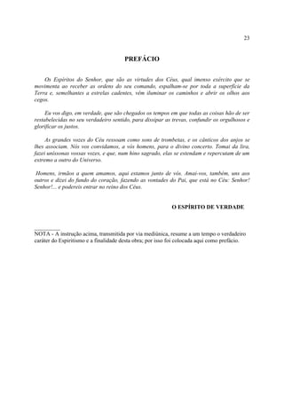 23


                                      PREFÁCIO


    Os Espíritos do Senhor, que são as virtudes dos Céus, qual imenso exército que se
movimenta ao receber as ordens do seu comando, espalham-se por toda a superfície da
Terra e, semelhantes a estrelas cadentes, vêm iluminar os caminhos e abrir os olhos aos
cegos.

     Eu vos digo, em verdade, que são chegados os tempos em que todas as coisas hão de ser
restabelecidas no seu verdadeiro sentido, para dissipar as trevas, confundir os orgulhosos e
glorificar os justos.

     As grandes vozes do Céu ressoam como sons de trombetas, e os cânticos dos anjos se
lhes associam. Nós vos convidamos, a vós homens, para o divino concerto. Tomai da lira,
fazei uníssonas vossas vozes, e que, num hino sagrado, elas se estendam e repercutam de um
extremo a outro do Universo.

 Homens, irmãos a quem amamos, aqui estamos junto de vós. Amai-vos, também, uns aos
outros e dizei do fundo do coração, fazendo as vontades do Pai, que está no Céu: Senhor!
Senhor!... e podereis entrar no reino dos Céus.


                                                           O ESPÍRITO DE VERDADE


_________
NOTA - A instrução acima, transmitida por via mediúnica, resume a um tempo o verdadeiro
caráter do Espiritismo e a finalidade desta obra; por isso foi colocada aqui como prefácio.
 