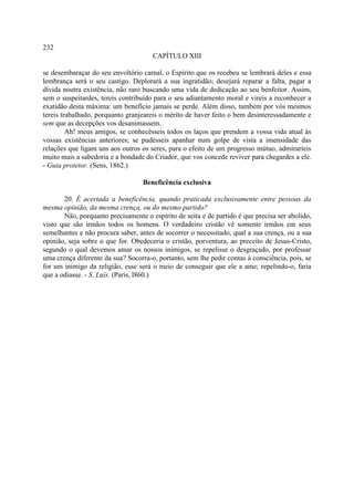 232
                                      CAPÍTULO XIII

se desembaraçar do seu envoltório carnal, o Espírito que os recebeu se lembrará deles e essa
lembrança será o seu castigo. Deplorará a sua ingratidão; desejará reparar a falta, pagar a
dívida noutra existência, não raro buscando uma vida de dedicação ao seu benfeitor. Assim,
sem o suspeitardes, tereis contribuído para o seu adiantamento moral e vireis a reconhecer a
exatidão desta máxima: um benefício jamais se perde. Além disso, também por vós mesmos
tereis trabalhado, porquanto granjeareis o mérito de haver feito o bem desinteressadamente e
sem que as decepções vos desanimassem.
         Ah! meus amigos, se conhecêsseis todos os laços que prendem a vossa vida atual às
vossas existências anteriores; se pudésseis apanhar num golpe de vista a imensidade das
relações que ligam uns aos outros os seres, para o efeito de um progresso mútuo, admiraríeis
muito mais a sabedoria e a bondade do Criador, que vos concede reviver para chegardes a ele.
- Guia protetor. (Sens, 1862.)

                                   Beneficência exclusiva

       20. É acertada a beneficência, quando praticada exclusivamente entre pessoas da
mesma opinião, da mesma crença, ou do mesmo partido?
       Não, porquanto precisamente o espírito de seita e de partido é que precisa ser abolido,
visto que são irmãos todos os homens. O verdadeiro cristão vê somente irmãos em seus
semelhantes e não procura saber, antes de socorrer o necessitado, qual a sua crença, ou a sua
opinião, seja sobre o que for. Obedeceria o cristão, porventura, ao preceito de Jesus-Cristo,
segundo o qual devemos amar os nossos inimigos, se repelisse o desgraçado, por professar
uma crença diferente da sua? Socorra-o, portanto, sem lhe pedir contas à consciência, pois, se
for um inimigo da religião, esse será o meio de conseguir que ele a ame; repelindo-o, faria
que a odiasse. - S. Luís. (Paris, l860.)
 