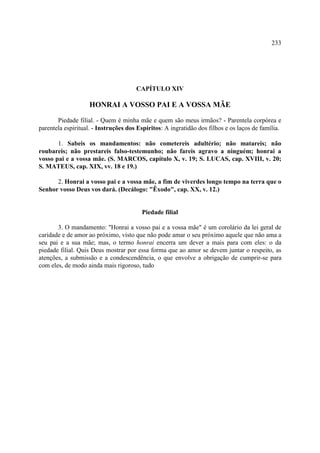 233




                                      CAPÍTULO XIV

                    HONRAI A VOSSO PAI E A VOSSA MÃE

       Piedade filial. - Quem é minha mãe e quem são meus irmãos? - Parentela corpórea e
parentela espiritual. - Instruções dos Espíritos: A ingratidão dos filhos e os laços de família.

       1. Sabeis os mandamentos: não cometereis adultério; não matareis; não
roubareis; não prestareis falso-testemunho; não fareis agravo a ninguém; honrai a
vosso pai e a vossa mãe. (S. MARCOS, capítulo X, v. 19; S. LUCAS, cap. XVIII, v. 20;
S. MATEUS, cap. XIX, vv. 18 e 19.)

      2. Honrai a vosso pai e a vossa mãe, a fim de viverdes longo tempo na terra que o
Senhor vosso Deus vos dará. (Decálogo: "Êxodo", cap. XX, v. 12.)


                                        Piedade filial

       3. O mandamento: "Honrai a vosso pai e a vossa mãe" é um corolário da lei geral de
caridade e de amor ao próximo, visto que não pode amar o seu próximo aquele que não ama a
seu pai e a sua mãe; mas, o termo honrai encerra um dever a mais para com eles: o da
piedade filial. Quis Deus mostrar por essa forma que ao amor se devem juntar o respeito, as
atenções, a submissão e a condescendência, o que envolve a obrigação de cumprir-se para
com eles, de modo ainda mais rigoroso, tudo
 