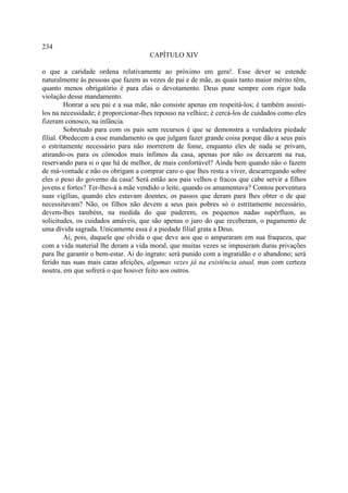 234
                                     CAPÍTULO XIV

o que a caridade ordena relativamente ao próximo em gera!. Esse dever se estende
naturalmente às pessoas que fazem as vezes de pai e de mãe, as quais tanto maior mérito têm,
quanto menos obrigatório é para elas o devotamento. Deus pune sempre com rigor toda
violação desse mandamento.
         Honrar a seu pai e a sua mãe, não consiste apenas em respeitá-los; é também assisti-
los na necessidade; é proporcionar-lhes repouso na velhice; é cercá-los de cuidados como eles
fizeram conosco, na infância.
         Sobretudo para com os pais sem recursos é que se demonstra a verdadeira piedade
filial. Obedecem a esse mandamento os que julgam fazer grande coisa porque dão a seus pais
o estritamente necessário para não morrerem de fome, enquanto eles de nada se privam,
atirando-os para os cômodos mais ínfimos da casa, apenas por não os deixarem na rua,
reservando para si o que há de melhor, de mais confortável? Ainda bem quando não o fazem
de má-vontade e não os obrigam a comprar caro o que lhes resta a viver, descarregando sobre
eles o peso do governo da casa! Será então aos pais velhos e fracos que cabe servir a filhos
jovens e fortes? Ter-lhes-á a mãe vendido o leite, quando os amamentava? Contou porventura
suas vigílias, quando eles estavam doentes, os passos que deram para lhes obter o de que
necessitavam? Não, os filhos não devem a seus pais pobres só o estritamente necessário,
devem-lhes também, na medida do que puderem, os pequenos nadas supérfluos, as
solicitudes, os cuidados amáveis, que são apenas o juro do que receberam, o pagamento de
uma dívida sagrada. Unicamente essa é a piedade filial grata a Deus.
         Ai, pois, daquele que olvida o que deve aos que o ampararam em sua fraqueza, que
com a vida material lhe deram a vida moral, que muitas vezes se impuseram duras privações
para lhe garantir o bem-estar. Ai do ingrato: será punido com a ingratidão e o abandono; será
ferido nas suas mais caras afeições, algumas vezes já na existência atual, mas com certeza
noutra, em que sofrerá o que houver feito aos outros.
 