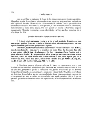 236
                                      CAPÍTULO XIV

        Mas, ao verificar-se o advento de Jesus, já eles tinham mais desenvolvidas suas idéias.
Chegada a ocasião de receberem alimentação menos grosseira, o mesmo Jesus os inicia na
vida espiritual, dizendo: "Meu reino não é deste mundo; lá, e não na Terra, é que recebereis a
recompensa das vossas boas obras." A estas palavras, a Terra Prometida deixa de ser material,
transformando-se numa pátria celeste. Por isso, quando os chama à observância daquele
mandamento: "Honrai a vosso pai e a vossa mãe", já não é a Terra que lhes promete e sim o
céu. (Caps. II e III.)

                      Quem é minha mãe e quem são meus irmãos?

        5. E, tendo vindo para casa, reuniu-se aí tão grande multidão de gente, que eles
nem sequer podiam fazer sua refeição. - Sabendo disso, vieram seus parentes para se
apoderarem dele, pois diziam que perdera o espírito.
        Entretanto, tendo vindo sua mãe e seus irmãos e conservando-se do lodo de fora,
mandaram chamá-lo. - Ora, o povo se assentara em torno dele e lhe disseram: Tua mãe
e teus irmãos estão lá fora e te chamam. - Ele lhes respondeu: Quem é minha mãe e
quem são meus irmãos? E, perpassando o olhar pelos que estavam assentados ao seu
derredor, disse: Eis aqui minha mãe e meus irmãos; - pois, todo aquele que faz a
vontade de Deus, esse é meu irmão, minha irmã e minha mãe. (S. MARCOS. cap. III,
vv. 20, 21 e 31 a 35 - S. MATEUS, cap. XII, vv. 46 a 50.)

        6. Singulares parecem algumas palavras de Jesus, por contrastarem com a sua
bondade e a sua inalterável benevolência para com todos. Os incrédulos não deixaram de tirar
daí uma arma, pretendendo que ele se contradizia. Fato, porém, irrecusável é que sua doutrina
tem por base principal, por pedra angular, a lei de amor e de caridade. Ora, não é possível que
ele destruísse de um lado o que do outro estabelecia, donde esta conseqüência rigorosa: se
certas proposições suas se acham em contradição com aquele princípio básico, é que as
palavras que se lhe atribuem foram ou mal reproduzidas, ou mal compreendidas, ou não são
suas.
 