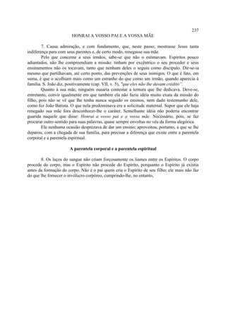 237
                        HONRAI A VOSSO PAI E A VOSSA MÃE

        7. Causa admiração, e com fundamento, que, neste passo, mostrasse Jesus tanta
indiferença para com seus parentes e, de certo modo, renegasse sua mãe.
        Pelo que concerne a seus irmãos, sabe-se que não o estimavam. Espíritos pouco
adiantados, não lhe compreendiam a missão: tinham por excêntrico o seu proceder e seus
ensinamentos não os tocavam, tanto que nenhum deles o seguiu como discípulo. Dir-se-ia
mesmo que partilhavam, até certo ponto, das prevenções de seus inimigos. O que é fato, em
suma, é que o acolhiam mais como um estranho do que como um irmão, quando aparecia à
família. S. João diz, positivamente (cap. VII, v. 5), "que eles não lhe davam crédito”.
        Quanto à sua mãe, ninguém ousaria contestar a ternura que lhe dedicava. Deve-se,
entretanto, convir igualmente em que também ela não fazia idéia muito exata da missão do
filho, pois não se vê que lhe tenha nunca seguido os ensinos, nem dado testemunho dele,
como fez João Batista. O que nela predominava era a solicitude maternal. Supor que ele haja
renegado sua mãe fora desconhecer-lhe o caráter. Semelhante idéia não poderia encontrar
guarida naquele que disse: Honrai a vosso pai e a vossa mãe. Necessário, pois, se faz
procurar outro sentido para suas palavras, quase sempre envoltas no véu da forma alegórica.
        Ele nenhuma ocasião desprezava de dar um ensino; aproveitou, portanto, a que se lhe
deparou, com a chegada de sua família, para precisar a diferença que existe entre a parentela
corporal e a parentela espiritual.

                      A parentela corporal e a parentela espiritual

       8. Os laços do sangue não criam forçosamente os liames entre os Espíritos. O corpo
procede do corpo, mas o Espírito não procede do Espírito, porquanto o Espírito já existia
antes da formação do corpo. Não é o pai quem cria o Espírito de seu filho; ele mais não faz
do que lhe fornecer o invólucro corpóreo, cumprindo-lhe, no entanto,
 