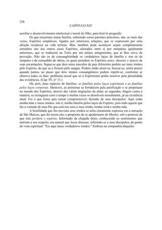 238
                                       CAPÍTULO XIV

auxiliar o desenvolvimento intelectual e moral do filho, para fazê-lo progredir.
        Os que encarnam numa família, sobretudo como parentes próximos, são, as mais das
vezes, Espíritos simpáticos, ligados por anteriores relações, que se expressam por uma
afeição recíproca na vida terrena. Mas, também pode acontecer sejam completamente
estranhos uns aos outros esses Espíritos, afastados entre si por antipatias igualmente
anteriores, que se traduzem na Terra por um mútuo antagonismo, que aí lhes serve de
provação. Não são os da consangüinidade os verdadeiros laços de família e sim os da
simpatia e da comunhão de idéias, os quais prendem os Espíritos antes, durante e depois de
suas encarnações. Segue-se que dois seres nascidos de pais diferentes podem ser mais irmãos
pelo Espírito, do que se o fossem pelo sangue. Podem então atrair-se, buscar-se, sentir prazer
quando juntos, ao passo que dois irmãos consangüíneos podem repelir-se, conforme se
observa todos os dias: problema moral que só o Espiritismo podia resolver pela pluralidade
das existências. (Cap. IV, nº 13.)
        Há, pois, duas espécies de famílias: as famílias pelos laços espirituais e as famílias
pelos laços corporais. Duráveis, as primeiras se fortalecem pela purificação e se perpetuam
no mundo dos Espíritos, através das várias migrações da alma; as segundas, frágeis como a
matéria, se extinguem com o tempo e muitas vezes se dissolvem moralmente, já na existência
atual. Foi o que Jesus quis tornar compreensível, dizendo de seus discípulos: Aqui estão
minha mãe e meus irmãos, isto é, minha família pelos laços do Espírito, pois todo aquele que
faz a vontade de meu Pai que está nos céus é meu irmão, minha irmã e minha mãe.
        A hostilidade que lhe moviam seus irmãos se acha claramente expressa em a narração
de São Marcos, que diz terem eles o propósito de se apoderarem do Mestre, sob o pretexto de
que este perdera o espirito. Informado da chegada deles, conhecendo os sentimentos que
nutriam a seu respeito, era natural que Jesus dissesse, referindo-se a seus discípulos, do ponto
de vista espiritual: "Eis aqui meus verdadeiros irmãos." Embora na companhia daqueles
 