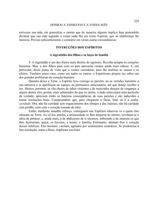 239
                        HONRAI A VOSSO PAI E A VOSSA MÃE

estivesse sua mãe, ele generaliza o ensino que de maneira alguma implica haja pretendido
declarar que sua mãe segundo o corpo nada lhe era como Espírito, que só indiferença lhe
merecia. Provou suficientemente o contrário em várias outras circunstâncias.

                            INSTRUÇÕES DOS ESPÍRITOS

                       A ingratidão dos filhos e os laços de família

        9. A ingratidão é um dos frutos mais diretos do egoísmo. Revolta sempre os corações
honestos. Mas, a dos filhos para com os pais apresenta caráter ainda mais odioso. E, em
particular, desse ponto de vista que a vamos considerar, para lhe analisar as causas e os
efeitos. Também nesse caso, como em todos os outros, o Espiritismo projeta luz sobre um
dos grandes problemas do coração humano.
        Quando deixa a Terra, o Espírito leva consigo as paixões ou as virtudes inerentes à
sua natureza e se aperfeiçoa no espaço, ou permanece estacionário, até que deseje receber a
luz. Muitos, portanto, se vão cheios de ódios violentos e de insaciados desejos de vingança; a
alguns dentre eles, porém, mais adiantados do que os outros, é dado entrevejam uma partícula
da verdade; apreciam então as funestas conseqüências de suas paixões e são induzidos a
tomar resoluções boas. Compreendem que, para chegarem a Deus, lima só é a senha:
caridade. Ora, não há caridade sem esquecimento dos ultrajes e das injúrias; não há caridade
sem perdão, nem com o coração tomado de ódio.
        Então, mediante inaudito esforço, conseguem tais Espíritos observar os a quem eles
odiaram na Terra. Ao vê-los, porém, a animosidade se lhes desperta no íntimo; revoltam-se à
idéia de perdoar, e, ainda mais, à de abdicarem de si mesmos, sobretudo à de amarem os que
lhes destruíram, quiçá, os haveres, a honra, a família. Entretanto, abalado fica o coração
desses infelizes. Eles hesitam, vacilam, agitados por sentimentos contrários. Se predomina a
boa resolução, oram a Deus, imploram aos bons
 