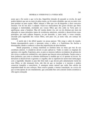 241
                       HONRAI A VOSSO PAI E A VOSSA MÃE

acaso que a fez assim e que vo-la deu. Imperfeita intuição do passado se revela, do qual
podeis deduzir que um ou outro já odiou muito, ou foi muito ofendido; que um ou outro veio
para perdoar ou para expiar. Mães! abraçai o filho que vos dá desgostos e dizei convosco
mesmas: Um de nós dois é culpado. Fazei-vos merecedoras dos gozos divinos que Deus
conjugou à maternidade, ensinando aos vossos filhos que eles estão na Terra para se
aperfeiçoar, amar e bendizer. Mas oh! muitas dentre vós, em vez de eliminar por meio da
educação os maus princípios inatos de existências anteriores, entretêm e desenvolvem esses
princípios, por uma culposa fraqueza, ou por descuido, e, mais tarde, o vosso coração,
ulcerado pela ingratidão dos vossos filhos, será para vós, já nesta vida, um começo de
expiação.
         A tarefa não é tão difícil quanto vos possa parecer. Não exige o saber do mundo.
Podem desempenhá-la assim o ignorante como o sábio, e o Espiritismo lhe facilita o
desempenho, dando a conhecer a causa das imperfeições da alma humana.
         Desde pequenina, a criança manifesta os instintos bons ou maus que traz da sua
existência anterior. A estudá-los devem os pais aplicar-se. Todos os males se originam do
egoísmo e do orgulho. Espreitem, pois, os pais os menores indícios reveladores do gérmen de
tais vícios e cuidem de combatê-los, sem esperar que lancem raízes profundas. Façam como o
bom jardineiro, que corta os rebentos defeituosos à medida que os vê apontar na árvore. Se
deixarem se desenvolvam o egoísmo e o orgulho, não se espantem de serem mais tarde pagos
com a ingratidão. Quando os pais hão feito tudo o que devem pelo adiantamento moral de
seus filhos, se não alcançam êxito, não têm de que se inculpar a si mesmos e podem
conservar tranqüila a consciência. A amargura muito natural que então lhes advém da
improdutividade de seus esforços, Deus reserva grande e imensa consolação, na certeza de
que se trata apenas de um retardamento, que concedido lhes será concluir noutra existência a
obra agora começada
 