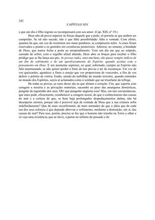 242
                                     CAPÍTULO XIV

e que um dia o filho ingrato os recompensará com seu amor. (Cap. XIII, nº 19.)
        Deus não dá prova superior às forças daquele que a pede; só permite as que podem ser
cumpridas. Se tal não sucede, não é que falte possibilidade: falta a vontade. Com efeito,
quantos há que, em vez de resistirem aos maus pendores, se comprazem neles. A esses ficam
reservados o pranto e os gemidos em existências posteriores. Admirai, no entanto, a bondade
de Deus, que nunca fecha a porta ao arrependimento. Vem um dia em que ao culpado,
cansado de sofrer, com o orgulho afinal abatido, Deus abre os braços para receber o filho
pródigo que se lhe lança aos pés. As provas rudes, ouvi-me bem, são quase sempre indício de
um fim de sofrimento e de um aperfeiçoamento do Espírito, quando aceitas com o
pensamento em Deus. E um momento supremo, no qual, sobretudo, cumpre ao Espírito não
falir murmurando, se não quiser perder o fruto de tais provas e ter de recomeçar. Em vez de
vos queixardes, agradecei a Deus o ensejo que vos proporciona de vencerdes, a fim de vos
deferir o prêmio da vitória. Então, saindo do turbilhão do mundo terrestre, quando entrardes
no mundo dos Espíritos, sereis aí aclamados como o soldado que sai triunfante da refrega.
        De todas as provas, as mais duras são as que afetam o coração. Um, que suporta com
coragem a miséria e as privações materiais, sucumbe ao peso das amarguras domésticas,
pungido da ingratidão dos seus. Oh! que pungente angústia essa! Mas, em tais circunstâncias,
que mais pode, eficazmente, restabelecer a coragem moral, do que o conhecimento das causas
do mal e a certeza de que, se bem haja prolongados despedaçamentos dalma, não há
desesperos eternos, porque não é possível seja da vontade de Deus que a sua criatura sofra
indefinidamente? Que de mais reconfortante, de mais animador do que a idéia que de cada
um dos seus esforços é que depende abreviar o sofrimento, mediante a destruição, em si, das
causas do mal? Para isso, porém, preciso se faz que o homem não retenha na Terra o olhar e
só veja uma existência; que se eleve, a pairar no infinito do passado e do
 