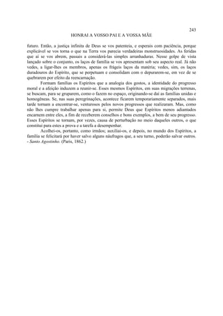 243
                        HONRAI A VOSSO PAI E A VOSSA MÃE

futuro. Então, a justiça infinita de Deus se vos patenteia, e esperais com paciência, porque
explicável se vos torna o que na Terra vos parecia verdadeiras monstruosidades. As feridas
que aí se vos abrem, passais a considerá-las simples arranhaduras. Nesse golpe de vista
lançado sobre o conjunto, os laços de família se vos apresentam sob seu aspecto real. Já não
vedes, a ligar-lhes os membros, apenas os frágeis laços da matéria; vedes, sim, os laços
duradouros do Espírito, que se perpetuam e consolidam com o depurarem-se, em vez de se
quebrarem por efeito da reencarnação.
        Formam famílias os Espíritos que a analogia dos gostos, a identidade do progresso
moral e a afeição induzem a reunir-se. Esses mesmos Espíritos, em suas migrações terrenas,
se buscam, para se gruparem, como o fazem no espaço, originando-se daí as famílias unidas e
homogêneas. Se, nas suas peregrinações, acontece ficarem temporariamente separados, mais
tarde tornam a encontrar-se, venturosos pelos novos progressos que realizaram. Mas, como
não lhes cumpre trabalhar apenas para si, permite Deus que Espíritos menos adiantados
encarnem entre eles, a fim de receberem conselhos e bons exemplos, a bem de seu progresso.
Esses Espíritos se tornam, por vezes, causa de perturbação no meio daqueles outros, o que
constitui para estes a prova e a tarefa a desempenhar.
        Acolhei-os, portanto, como irmãos; auxiliai-os, e depois, no mundo dos Espíritos, a
família se felicitará por haver salvo alguns náufragos que, a seu turno, poderão salvar outros.
- Santo Agostinho. (Paris, 1862.)
 