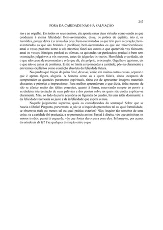 247
                       FORA DA CARIDADE NÃO HÁ SALVAÇÃO

mo e ao orgulho. Em todos os seus ensinos, ele aponta essas duas virtudes como sendo as que
conduzem à eterna felicidade: Bem-aventurados, disse, os pobres de espírito, isto é, os
humildes, porque deles é o reino dos céus; bem-aventurados os que têm puro o coração; bem-
aventurados os que são brandos e pacíficos; bem-aventurados os que são misericordiosos;
amai o vosso próximo como a vós mesmos; fazei aos outros o que quereríeis vos fizessem;
amai os vossos inimigos; perdoai as ofensas, se quiserdes ser perdoados; praticai o bem sem
ostentação; julgai-vos a vós mesmos, antes de julgardes os outros. Humildade e caridade, eis
o que não cessa de recomendar e o de que dá, ele próprio, o exemplo. Orgulho e egoísmo, eis
o que não se cansa de combater. E não se limita a recomendar a caridade; põe-na claramente e
em termos explícitos como condição absoluta da felicidade futura.
        No quadro que traçou do juízo final, deve-se, como em muitas outras coisas, separar o
que é apenas figura, alegoria. A homens como os a quem falava, ainda incapazes de
compreender as questões puramente espirituais, tinha ele de apresentar imagens materiais
chocantes e próprias a impressionar. Para melhor apreenderem o que dizia, tinha mesmo de
não se afastar muito das idéias correntes, quanto à forma, reservando sempre ao porvir a
verdadeira interpretação de suas palavras e dos pontos sobre os quais não podia explicar-se
claramente. Mas, ao lado da parte acessória ou figurada do quadro, há uma idéia dominante: a
da felicidade reservada ao justo e da infelicidade que espera o mau.
        Naquele julgamento supremo, quais os considerandos da sentença? Sobre que se
baseia o libelo? Pergunta, porventura, o juiz se o inquirido preencheu tal ou qual formalidade,
se observou mais ou menos tal ou qual prática exterior? Não; inquire tão-somente de uma
coisa: se a caridade foi praticada, e se pronuncia assim: Passai à direita, vós que assististes os
vossos irmãos; passai à esquerda, vós que fostes duros para com eles. Informa-se, por acaso,
da ortodoxia da fé? Faz qualquer distinção entre o que
 
