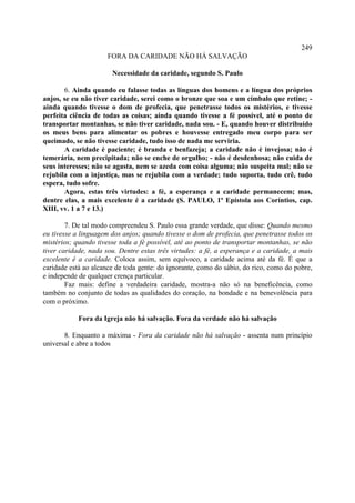 249
                      FORA DA CARIDADE NÃO HÁ SALVAÇÃO

                       Necessidade da caridade, segundo S. Paulo

       6. Ainda quando eu falasse todas as línguas dos homens e a língua dos próprios
anjos, se eu não tiver caridade, serei como o bronze que soa e um címbalo que retine; -
ainda quando tivesse o dom de profecia, que penetrasse todos os mistérios, e tivesse
perfeita ciência de todas as coisas; ainda quando tivesse a fé possível, até o ponto de
transportar montanhas, se não tiver caridade, nada sou. - E, quando houver distribuído
os meus bens para alimentar os pobres e houvesse entregado meu corpo para ser
queimado, se não tivesse caridade, tudo isso de nada me serviria.
       A caridade é paciente; é branda e benfazeja; a caridade não é invejosa; não é
temerária, nem precipitada; não se enche de orgulho; - não é desdenhosa; não cuida de
seus interesses; não se agasta, nem se azeda com coisa alguma; não suspeita mal; não se
rejubila com a injustiça, mas se rejubila com a verdade; tudo suporta, tudo crê, tudo
espera, tudo sofre.
       Agora, estas três virtudes: a fé, a esperança e a caridade permanecem; mas,
dentre elas, a mais excelente é a caridade (S. PAULO, 1ª Epístola aos Coríntios, cap.
XIII, vv. 1 a 7 e 13.)

        7. De tal modo compreendeu S. Paulo essa grande verdade, que disse: Quando mesmo
eu tivesse a linguagem dos anjos; quando tivesse o dom de profecia, que penetrasse todos os
mistérios; quando tivesse toda a fé possível, até ao ponto de transportar montanhas, se não
tiver caridade, nada sou. Dentre estas três virtudes: a fé, a esperança e a caridade, a mais
excelente é a caridade. Coloca assim, sem equívoco, a caridade acima até da fé. É que a
caridade está ao alcance de toda gente: do ignorante, como do sábio, do rico, como do pobre,
e independe de qualquer crença particular.
        Faz mais: define a verdadeira caridade, mostra-a não só na beneficência, como
também no conjunto de todas as qualidades do coração, na bondade e na benevolência para
com o próximo.

            Fora da Igreja não há salvação. Fora da verdade não há salvação

       8. Enquanto a máxima - Fora da caridade não há salvação - assenta num princípio
universal e abre a todos
 
