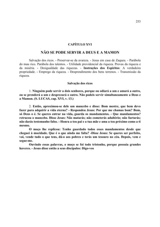 253




                                    CAPÍTULO XVI

                NÃO SE PODE SERVIR A DEUS E A MAMON

       Salvação dos ricos. - Preservar-se da avareza. - Jesus em casa de Zaqueu. - Parábola
do mau rico. Parábola dos talentos. - Utilidade providencial da riqueza. Provas da riqueza e
da miséria. - Desigualdade das riquezas. - Instruções dos Espíritos: A verdadeira
propriedade. - Emprego da riqueza. - Desprendimento dos bens terrenos. - Transmissão da
riqueza.

                                    Salvação dos ricos

       1. Ninguém pode servir a dois senhores, porque ou odiará a um e amará a outro,
ou se prenderá a um e desprezará o outro. Não podeis servir simultaneamente a Deus e
a Mamon. (S. LUCAS, cap. XVI, v. 13.)

       2. Então, aproximou-se dele um mancebo e disse: Bom mestre, que bem devo
fazer para adquirir a vida eterna? - Respondeu Jesus: Por que me chamas bom? Bom,
só Deus o é. Se queres entrar na vida, guarda os mandamentos. - Que mandamentos?
retrucou o mancebo. Disse Jesus: Não matarás; não cometerás adultério; não furtarás;
não darás testemunho falso. - Honra a teu pai e a tua mãe e ama a teu próximo como a ti
mesmo.
       O moço lhe replicou: Tenho guardado todos esses mandamentos desde que
cheguei à mocidade. Que é o que ainda me falta? -Disse Jesus: Se queres ser perfeito,
vai, vende tudo o que tens, dá-o aos pobres e terás um tesouro no céu. Depois, vem e
segue-me.
       Ouvindo essas palavras, o moço se foi todo tristonho, porque possuía grandes
haveres. - Jesus disse então a seus discípulos: Digo-vos
 