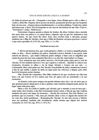 255
                    NÃO SE PODE SERVIR A DEUS E A MAMON

ele tinha de passar por ali. - Chegando a esse lugar, Jesus dirigiu para o alto o olhar e,
vendo-o, disse-lhe: Zaqueu, dá-te pressa em descer, porquanto preciso que me hospedes
hoje em tua casa. - Zaqueu desceu imediatamente e o recebeu jubiloso. Vendo isso, todos
murmuravam, a dizer: Ele foi hospedar-se em casa de um homem de má vida. (Veja-se:
"Introdução", artigo - Publicanos.)
        Entretanto, Zaqueu, pondo-se diante do Senhor, lhe disse: Senhor, dou a metade
dos meus bens aos pobres e, se causei dano a alguém, seja no que for, indenizo-o com
quatro tantos. Ao que Jesus lhe disse: Esta casa recebeu hoje a salvação, porque
também este é filho de Abraão; visto que o Filho do Homem veio para procurar e salvar
o que estava perdido. (S. LUCAS, cap. XIX, vv. 1 a 10.)

                                 Parábola do mau rico

       5. Havia um homem rico, que vestia púrpura e linho e se tratava magnificamente
todos os dias. - Havia também um pobre, chamado Lázaro, deitado à sua porta, todo
coberto de úlceras, - que muito estimaria poder mitigar a fome com as migalhas que
caíam da mesa do rico; mas ,ninguém lhas dava e os cães lhe viam lamber as chagas.
       - Ora, aconteceu que esse pobre morreu e foi levado pelos anjos para o seio de
Abraão. O rico também morreu e teve por sepulcro o inferno. - Quando se achava nos
tormentos, levantou os olhos e via de longe Abraão e Lázaro em seu seio - e,
exclamando, disse estas palavras: Pai Abraão, tem piedade de mim e manda-me Lázaro,
a fim de que molhe a ponta do dedo na água para me refrescar a língua, pois sofro
horrível tormento nestas chamas.
       Mas Abraão lhe respondeu: Meu filho, lembra-te de que recebeste em vida teus
bens e de que Lázaro só teve males; por isso, ele agora esta na consolação e tu nos
tormentos.
       Ao demais, existe para sempre um grande abismo entre nós e vós, de sorte que os
que queiram passar daqui para aí não o podem, como também ninguém pode passar do
lugar onde estás para aqui.
       Disse o rico: Eu então te suplico, pai Abraão, que o mandes à casa de meu pai, -
onde tenho cinco irmãos, a dar-lhes testemunho destas coisas, a fim de que não venham
também eles para este lugar de tormento. - Abraão lhe retrucou: Eles têm Moisés e os
profetas; que os escutem. - Não, meu pai Abraão, disse o rico: se algum dos mortos for
ter com eles, farão penitência. - Respondeu-lhe Abraão: Se eles não ouvem a Moisés,
nem aos profetas, também não acreditarão, ainda mesmo que algum dos mortos
ressuscite. (S. LUCAS, cap. XVI, vv. 19 a 31.)
 