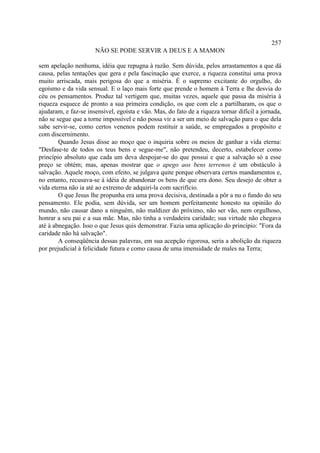 257
                      NÃO SE PODE SERVIR A DEUS E A MAMON

sem apelação nenhuma, idéia que repugna à razão. Sem dúvida, pelos arrastamentos a que dá
causa, pelas tentações que gera e pela fascinação que exerce, a riqueza constitui uma prova
muito arriscada, mais perigosa do que a miséria. É o supremo excitante do orgulho, do
egoísmo e da vida sensual. E o laço mais forte que prende o homem à Terra e lhe desvia do
céu os pensamentos. Produz tal vertigem que, muitas vezes, aquele que passa da miséria à
riqueza esquece de pronto a sua primeira condição, os que com ele a partilharam, os que o
ajudaram, e faz-se insensível, egoísta e vão. Mas, do fato de a riqueza tornar difícil a jornada,
não se segue que a torne impossível e não possa vir a ser um meio de salvação para o que dela
sabe servir-se, como certos venenos podem restituir a saúde, se empregados a propósito e
com discernimento.
        Quando Jesus disse ao moço que o inquiria sobre os meios de ganhar a vida eterna:
"Desfase-te de todos os teus bens e segue-me", não pretendeu, decerto, estabelecer como
princípio absoluto que cada um deva despojar-se do que possui e que a salvação só a esse
preço se obtém; mas, apenas mostrar que o apego aos bens terrenos é um obstáculo à
salvação. Aquele moço, com efeito, se julgava quite porque observara certos mandamentos e,
no entanto, recusava-se à idéia de abandonar os bens de que era dono. Seu desejo de obter a
vida eterna não ia até ao extremo de adquiri-la com sacrifício.
        O que Jesus lhe propunha era uma prova decisiva, destinada a pôr a nu o fundo do seu
pensamento. Ele podia, sem dúvida, ser um homem perfeitamente honesto na opinião do
mundo, não causar dano a ninguém, não maldizer do próximo, não ser vão, nem orgulhoso,
honrar a seu pai e a sua mãe. Mas, não tinha a verdadeira caridade; sua virtude não chegava
até à abnegação. Isso o que Jesus quis demonstrar. Fazia uma aplicação do princípio: "Fora da
caridade não há salvação".
        A conseqüência dessas palavras, em sua acepção rigorosa, seria a abolição da riqueza
por prejudicial à felicidade futura e como causa de uma imensidade de males na Terra;
 