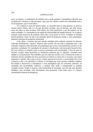 258
                                       CAPÍTULO XVI

seria, ao demais, a condenação do trabalho que a pode granjear; conseqüência absurda, que
reconduziria o homem à vida selvagem e que, por isso mesmo, estaria em contradição com a
lei do progresso, que é lei de Deus.
         Se a riqueza é causa de muitos males, se exacerba tanto as más paixões, se provoca
mesmo tantos crimes, não é a ela que devemos inculpar, mas ao homem, que dela abusa,
como de todos os dons de Deus. Pelo abuso, ele torna pernicioso o que lhe poderia ser de
maior utilidade. E a conseqüência do estado de inferioridade do mundo terrestre. Se a riqueza
somente males houvesse de produzir, Deus não a teria posto na Terra. Compete ao homem
fazê-la produzir o bem. Se não é um elemento direto de progresso moral, é, sem contestação,
poderoso elemento de progresso intelectual.
         Com efeito, o homem tem por missão trabalhar pela melhoria material do planeta.
Cabe-lhe desobstrui-lo, saneá-lo, dispô-lo para receber um dia toda a população que a sua
extensão comporta. Para alimentar essa população que cresce incessantemente, preciso se faz
aumentar a produção. Se a produção de um país é insuficiente, será necessário buscá-la fora.
Por isso mesmo, as relações entre os povos constituem uma necessidade. A fim de mais as
facilitar, cumpre sejam destruídos os obstáculos materiais que os separam e tornadas mais
rápidas as comunicações. Para trabalhos que são obra dos séculos, teve o homem de extrair os
materiais até das entranhas da terra; procurou na Ciência os meios de os executar com maior
segurança e rapidez. Mas, para os levar a efeito, precisa de recursos: a necessidade fê-lo criar
a riqueza, como o fez descobrir a Ciência. A atividade que esses mesmos trabalhos impõem
lhe amplia e desenvolve a inteligência, e essa inteligência que ele concentra, primeiro, na
satisfação das necessidades materiais, o ajudará mais tarde a compreender as grandes
verdades morais. Sendo a riqueza o meio primordial de execução, sem ela não mais grandes
trabalhos, nem atividade, nem estimulante, nem pesquisas. Com razão, pois, é a riqueza
considerada elemento de progresso.
 