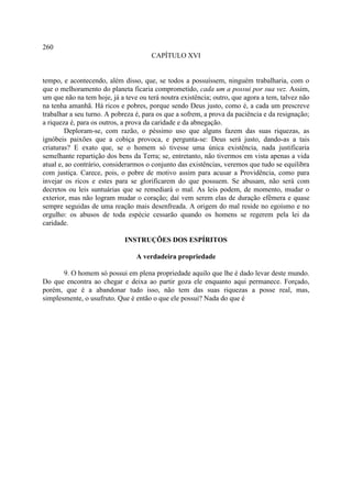 260
                                      CAPÍTULO XVI


tempo, e acontecendo, além disso, que, se todos a possuíssem, ninguém trabalharia, com o
que o melhoramento do planeta ficaria comprometido, cada um a possui por sua vez. Assim,
um que não na tem hoje, já a teve ou terá noutra existência; outro, que agora a tem, talvez não
na tenha amanhã. Há ricos e pobres, porque sendo Deus justo, como é, a cada um prescreve
trabalhar a seu turno. A pobreza é, para os que a sofrem, a prova da paciência e da resignação;
a riqueza é, para os outros, a prova da caridade e da abnegação.
        Deploram-se, com razão, o péssimo uso que alguns fazem das suas riquezas, as
ignóbeis paixões que a cobiça provoca, e pergunta-se: Deus será justo, dando-as a tais
criaturas? E exato que, se o homem só tivesse uma única existência, nada justificaria
semelhante repartição dos bens da Terra; se, entretanto, não tivermos em vista apenas a vida
atual e, ao contrário, considerarmos o conjunto das existências, veremos que tudo se equilibra
com justiça. Carece, pois, o pobre de motivo assim para acusar a Providência, como para
invejar os ricos e estes para se glorificarem do que possuem. Se abusam, não será com
decretos ou leis suntuárias que se remediará o mal. As leis podem, de momento, mudar o
exterior, mas não logram mudar o coração; daí vem serem elas de duração efêmera e quase
sempre seguidas de uma reação mais desenfreada. A origem do mal reside no egoísmo e no
orgulho: os abusos de toda espécie cessarão quando os homens se regerem pela lei da
caridade.

                             INSTRUÇÕES DOS ESPÍRITOS

                                 A verdadeira propriedade

       9. O homem só possui em plena propriedade aquilo que lhe é dado levar deste mundo.
Do que encontra ao chegar e deixa ao partir goza ele enquanto aqui permanece. Forçado,
porém, que é a abandonar tudo isso, não tem das suas riquezas a posse real, mas,
simplesmente, o usufruto. Que é então o que ele possui? Nada do que é
 