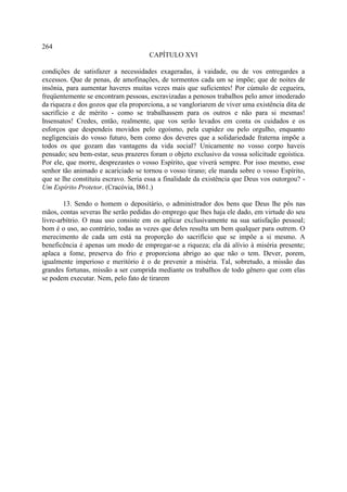264
                                     CAPÍTULO XVI

condições de satisfazer a necessidades exageradas, à vaidade, ou de vos entregardes a
excessos. Que de penas, de amofinações, de tormentos cada um se impõe; que de noites de
insônia, para aumentar haveres muitas vezes mais que suficientes! Por cúmulo de cegueira,
freqüentemente se encontram pessoas, escravizadas a penosos trabalhos pelo amor imoderado
da riqueza e dos gozos que ela proporciona, a se vangloriarem de viver uma existência dita de
sacrifício e de mérito - como se trabalhassem para os outros e não para si mesmas!
Insensatos! Credes, então, realmente, que vos serão levados em conta os cuidados e os
esforços que despendeis movidos pelo egoísmo, pela cupidez ou pelo orgulho, enquanto
negligenciais do vosso futuro, bem como dos deveres que a solidariedade fraterna impõe a
todos os que gozam das vantagens da vida social? Unicamente no vosso corpo haveis
pensado; seu bem-estar, seus prazeres foram o objeto exclusivo da vossa solicitude egoística.
Por ele, que morre, desprezastes o vosso Espírito, que viverá sempre. Por isso mesmo, esse
senhor tão animado e acariciado se tornou o vosso tirano; ele manda sobre o vosso Espírito,
que se lhe constituiu escravo. Seria essa a finalidade da existência que Deus vos outorgou? -
Um Espírito Protetor. (Cracóvia, l861.)

        13. Sendo o homem o depositário, o administrador dos bens que Deus lhe pôs nas
mãos, contas severas lhe serão pedidas do emprego que lhes haja ele dado, em virtude do seu
livre-arbítrio. O mau uso consiste em os aplicar exclusivamente na sua satisfação pessoal;
bom é o uso, ao contrário, todas as vezes que deles resulta um bem qualquer para outrem. O
merecimento de cada um está na proporção do sacrifício que se impõe a si mesmo. A
beneficência é apenas um modo de empregar-se a riqueza; ela dá alívio à miséria presente;
aplaca a fome, preserva do frio e proporciona abrigo ao que não o tem. Dever, porem,
igualmente imperioso e meritório é o de prevenir a miséria. Tal, sobretudo, a missão das
grandes fortunas, missão a ser cumprida mediante os trabalhos de todo gênero que com elas
se podem executar. Nem, pelo fato de tirarem
 