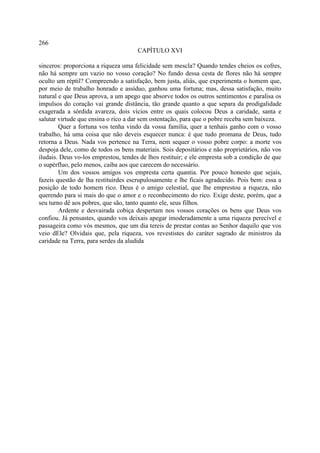 266
                                      CAPÍTULO XVI

sinceros: proporciona a riqueza uma felicidade sem mescla? Quando tendes cheios os cofres,
não há sempre um vazio no vosso coração? No fundo dessa cesta de flores não há sempre
oculto um réptil? Compreendo a satisfação, bem justa, aliás, que experimenta o homem que,
por meio de trabalho honrado e assíduo, ganhou uma fortuna; mas, dessa satisfação, muito
natural e que Deus aprova, a um apego que absorve todos os outros sentimentos e paralisa os
impulsos do coração vai grande distância, tão grande quanto a que separa da prodigalidade
exagerada a sórdida avareza, dois vícios entre os quais colocou Deus a caridade, santa e
salutar virtude que ensina o rico a dar sem ostentação, para que o pobre receba sem baixeza.
        Quer a fortuna vos tenha vindo da vossa família, quer a tenhais ganho com o vosso
trabalho, há uma coisa que não deveis esquecer nunca: é que tudo promana de Deus, tudo
retorna a Deus. Nada vos pertence na Terra, nem sequer o vosso pobre corpo: a morte vos
despoja dele, como de todos os bens materiais. Sois depositários e não proprietários, não vos
iludais. Deus vo-los emprestou, tendes de lhos restituir; e ele empresta sob a condição de que
o supérfluo, pelo menos, caiba aos que carecem do necessário.
        Um dos vossos amigos vos empresta certa quantia. Por pouco honesto que sejais,
fazeis questão de lha restituirdes escrupulosamente e lhe ficais agradecido. Pois bem: essa a
posição de todo homem rico. Deus é o amigo celestial, que lhe emprestou a riqueza, não
querendo para si mais do que o amor e o reconhecimento do rico. Exige deste, porém, que a
seu turno dê aos pobres, que são, tanto quanto ele, seus filhos.
        Ardente e desvairada cobiça despertam nos vossos corações os bens que Deus vos
confiou. Já pensastes, quando vos deixais apegar imoderadamente a uma riqueza perecível e
passageira como vós mesmos, que um dia tereis de prestar contas ao Senhor daquilo que vos
veio dEle? Olvidais que, pela riqueza, vos revestistes do caráter sagrado de ministros da
caridade na Terra, para serdes da aludida
 
