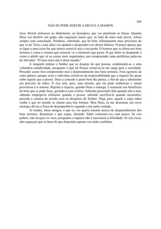 269
                      NÃO SE PODE SERVIR A DEUS E A MAMON

tirou. Resisti animosos ao abatimento, ao desespero, que vos paralisam as forças. Quando
Deus vos desferir um golpe, não esqueçais nunca que, ao lado da mais rude prova, coloca
sempre uma consolação. Ponderai, sobretudo, que há bens infinitamente mais preciosos do
que os da Terra e essa idéia vos ajudará a desprender-vos destes últimos. O pouco apreço que
se ligue a uma coisa faz que menos sensível seja a sua perda. O homem que se aferra aos bens
terrenos é como a criança que somente vê o momento que passa. O que deles se desprende é
como o adulto que vê as coisas mais importantes, por compreender estas proféticas palavras
do Salvador: "O meu reino não é deste mundo."
        A ninguém ordena o Senhor que se despoje do que possua, condenando-se a uma
voluntária mendicidade, porquanto o que tal fizesse tornar-se-ia em carga para a sociedade.
Proceder assim fora compreender mal o desprendimento dos bens terrenos. Fora egoísmo de
outro gênero, porque seria o indivíduo eximir-se da responsabilidade que a riqueza faz pesar
sobre aquele que a possui. Deus a concede a quem bem lhe parece, a fim de que a administre
em proveito de todos. O rico tem, pois, uma missão, que ele pode embelezar e tornar
proveitosa a si mesmo. Rejeitar a riqueza, quando Deus a outorga, é renunciar aos benefícios
do bem que se pode fazer, gerindo-a com critério. Sabendo prescindir dela quando não a tem,
sabendo empregá-la utilmente quando a possui, sabendo sacrificá-la quando necessário,
procede a criatura de acordo com os desígnios do Senhor. Diga, pois, aquele a cujas mãos
venha o que no mundo se chama uma boa fortuna: Meu Deus, tu me destinaste um novo
encargo; dá-me a força de desempenhá-lo segundo a tua santa vontade.
        Aí tendes, meus amigos, o que eu vos queria ensinar acerca do desprendimento dos
bens terrenos. Resumirei o que expus, dizendo: Sabei contentar-vos com pouco. Se sois
pobres, não invejeis os ricos, porquanto a riqueza não é necessária à felicidade. Se sois ricos,
não esqueçais que os bens de que dispondes apenas vos estão confiados
 
