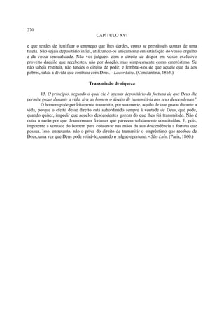 270
                                      CAPÍTULO XVI

e que tendes de justificar o emprego que lhes derdes, como se prestásseis contas de uma
tutela. Não sejais depositário infiel, utilizando-os unicamente em satisfação do vosso orgulho
e da vossa sensualidade. Não vos julgueis com o direito de dispor em vosso exclusivo
proveito daquilo que recebestes, não por doação, mas simplesmente como empréstimo. Se
não sabeis restituir, não tendes o direito de pedir, e lembrai-vos de que aquele que dá aos
pobres, salda a dívida que contraiu com Deus. - Lacordaire. (Constantina, 1863.)

                                  Transmissão de riqueza

       15. O principio, segundo o qual ele é apenas depositário da fortuna de que Deus lhe
permite gozar durante a vida, tira ao homem o direito de transmiti-la aos seus descendentes?
       O homem pode perfeitamente transmitir, por sua morte, aquilo de que gozou durante a
vida, porque o efeito desse direito está subordinado sempre à vontade de Deus, que pode,
quando quiser, impedir que aqueles descendentes gozem do que lhes foi transmitido. Não é
outra a razão por que desmoronam fortunas que parecem solidamente constituídas. E, pois,
impotente a vontade do homem para conservar nas mãos da sua descendência a fortuna que
possua. Isso, entretanto, não o priva do direito de transmitir o empréstimo que recebeu de
Deus, uma vez que Deus pode retirá-lo, quando o julgue oportuno. - São Luís. (Paris, 1860.)
 