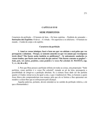 271




                                     CAPÍTULO XVII

                                  SEDE PERFEITOS

Caracteres da perfeição. - O homem de bem. - Os bons espíritas. - Parábola do semeador. -
Instruções dos Espíritos: O dever. - A virtude. - Os superiores e os inferiores. - O homem no
mundo. - Cuidai do corpo e do espírito.

                                  Caracteres da perfeição

        1. Amai os vossos inimigos; fazei o bem aos que vos odeiam e orai pelos que vos
perseguem e caluniam. - Porque, se somente amardes os que vos amam que recompensa
tereis disso? Não fazem assim também os publicanos? - Se unicamente saudardes os
vossos irmãos, que fazeis com isso mais do que outros? Não fazem o mesmo os pagãos? -
Sede, pois, vós outros, perfeitos, como perfeito é o vosso Pai celestial. (S. MATEUS, cap.
V, vv. 44, 46 a 48.)

        2. Pois que Deus possui a perfeição infinita em todas as coisas, esta proposição: "Sede
perfeitos, como perfeito é o vosso Pai celestial", tomada ao pé da letra, pressuporia a
possibilidade de atingir-se a perfeição absoluta. Se à criatura fosse dado ser tão perfeita
quanto o Criador, tornar-se-ia ela igual a este, o que é inadmissível. Mas, os homens a quem
Jesus falava não compreenderiam essa nuança, pelo que ele se limitou a lhes apresentar um
modelo e a dizer-lhes que se esforçassem pelo alcançar.
        Aquelas palavras, portanto, devem entender-se no sentido da perfeição relativa, a de
que a Humanidade é
 