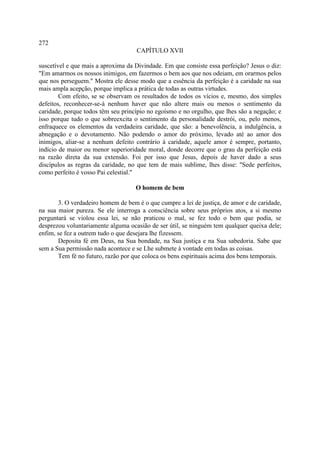 272
                                    CAPÍTULO XVII

suscetível e que mais a aproxima da Divindade. Em que consiste essa perfeição? Jesus o diz:
"Em amarmos os nossos inimigos, em fazermos o bem aos que nos odeiam, em orarmos pelos
que nos perseguem." Mostra ele desse modo que a essência da perfeição é a caridade na sua
mais ampla acepção, porque implica a prática de todas as outras virtudes.
        Com efeito, se se observam os resultados de todos os vícios e, mesmo, dos simples
defeitos, reconhecer-se-á nenhum haver que não altere mais ou menos o sentimento da
caridade, porque todos têm seu princípio no egoísmo e no orgulho, que lhes são a negação; e
isso porque tudo o que sobreexcita o sentimento da personalidade destrói, ou, pelo menos,
enfraquece os elementos da verdadeira caridade, que são: a benevolência, a indulgência, a
abnegação e o devotamento. Não podendo o amor do próximo, levado até ao amor dos
inimigos, aliar-se a nenhum defeito contrário à caridade, aquele amor é sempre, portanto,
indício de maior ou menor superioridade moral, donde decorre que o grau da perfeição está
na razão direta da sua extensão. Foi por isso que Jesus, depois de haver dado a seus
discípulos as regras da caridade, no que tem de mais sublime, lhes disse: "Sede perfeitos,
como perfeito é vosso Pai celestial."

                                    O homem de bem

       3. O verdadeiro homem de bem é o que cumpre a lei de justiça, de amor e de caridade,
na sua maior pureza. Se ele interroga a consciência sobre seus próprios atos, a si mesmo
perguntará se violou essa lei, se não praticou o mal, se fez todo o bem que podia, se
desprezou voluntariamente alguma ocasião de ser útil, se ninguém tem qualquer queixa dele;
enfim, se fez a outrem tudo o que desejara lhe fizessem.
       Deposita fé em Deus, na Sua bondade, na Sua justiça e na Sua sabedoria. Sabe que
sem a Sua permissão nada acontece e se Lhe submete à vontade em todas as coisas.
       Tem fé no futuro, razão por que coloca os bens espirituais acima dos bens temporais.
 