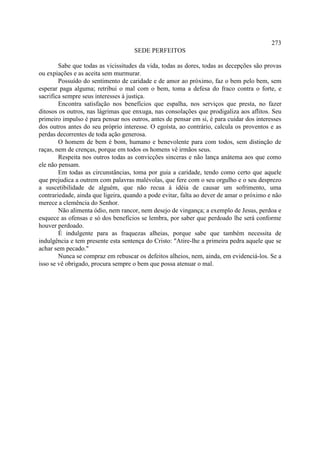 273
                                     SEDE PERFEITOS

        Sabe que todas as vicissitudes da vida, todas as dores, todas as decepções são provas
ou expiações e as aceita sem murmurar.
        Possuído do sentimento de caridade e de amor ao próximo, faz o bem pelo bem, sem
esperar paga alguma; retribui o mal com o bem, toma a defesa do fraco contra o forte, e
sacrifica sempre seus interesses à justiça.
        Encontra satisfação nos benefícios que espalha, nos serviços que presta, no fazer
ditosos os outros, nas lágrimas que enxuga, nas consolações que prodigaliza aos aflitos. Seu
primeiro impulso é para pensar nos outros, antes de pensar em si, é para cuidar dos interesses
dos outros antes do seu próprio interesse. O egoísta, ao contrário, calcula os proventos e as
perdas decorrentes de toda ação generosa.
        O homem de bem é bom, humano e benevolente para com todos, sem distinção de
raças, nem de crenças, porque em todos os homens vê irmãos seus.
        Respeita nos outros todas as convicções sinceras e não lança anátema aos que como
ele não pensam.
        Em todas as circunstâncias, toma por guia a caridade, tendo como certo que aquele
que prejudica a outrem com palavras malévolas, que fere com o seu orgulho e o seu desprezo
a suscetibilidade de alguém, que não recua à idéia de causar um sofrimento, uma
contrariedade, ainda que ligeira, quando a pode evitar, falta ao dever de amar o próximo e não
merece a clemência do Senhor.
        Não alimenta ódio, nem rancor, nem desejo de vingança; a exemplo de Jesus, perdoa e
esquece as ofensas e só dos benefícios se lembra, por saber que perdoado lhe será conforme
houver perdoado.
        É indulgente para as fraquezas alheias, porque sabe que também necessita de
indulgência e tem presente esta sentença do Cristo: "Atire-lhe a primeira pedra aquele que se
achar sem pecado."
        Nunca se compraz em rebuscar os defeitos alheios, nem, ainda, em evidenciá-los. Se a
isso se vê obrigado, procura sempre o bem que possa atenuar o mal.
 