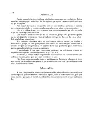 274
                                     CAPÍTULO XVII

         Estuda suas próprias imperfeições e trabalha incessantemente em combatê-las. Todos
os esforços emprega para poder dizer, no dia seguinte, que alguma coisa traz em si de melhor
do que na véspera.
         Não procura dar valor ao seu espírito, nem aos seus talentos, a expensas de outrem;
aproveita, ao revés, todas as ocasiões para fazer ressaltar o que seja proveitoso aos outros.
         Não se envaidece da sua riqueza, nem de suas vantagens pessoais, por saber que tudo
o que lhe foi dado pode ser-lhe tirado.
         Usa, mas não abusa dos bens que lhe são concedidos, porque sabe que é um depósito
de que terá de prestar contas e que o mais prejudicial emprego que lhe pode dar é o de aplicá-
lo à satisfação de suas paixões.
         Se a ordem social colocou sob o seu mando outros homens, trata-os com bondade e
benevolência, porque são seus iguais perante Deus; usa da sua autoridade para lhes levantar o
moral e não para os esmagar com o seu orgulho. Evita tudo quanto lhes possa tornar mais
penosa a posição subalterna em que se encontram.
         O subordinado, de sua parte, compreende os deveres da posição que ocupa e se
empenha em cumpri-los conscienciosamente. (Cap. XVII, nº 9.)
         Finalmente, o homem de bem respeita todos os direitos que aos seus semelhantes dão
as leis da Natureza, como quer que sejam respeitados os seus.
         Não ficam assim enumeradas todas as qualidades que distinguem o homem de bem;
mas, aquele que se esforce por possuir as que acabamos de mencionar, no caminho se acha
que a todas as demais conduz.

                                     Os bons espíritas

       4. Bem compreendido, mas sobretudo bem sentido, o Espiritismo leva aos resultados
acima expostos, que caracterizam o verdadeiro espírita, como o cristão verdadeiro, pois que
um o mesmo é que outro. O Espiritismo não institui nenhuma nova moral; apenas facilita aos
ho-
 