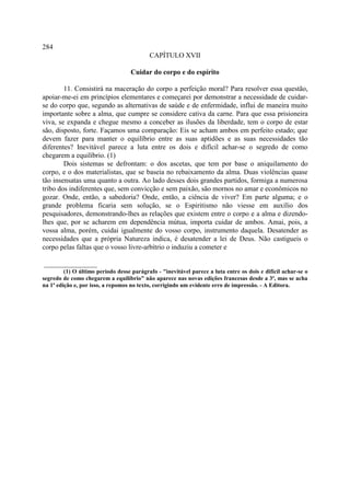 284
                                           CAPÍTULO XVII

                                   Cuidar do corpo e do espírito

        11. Consistirá na maceração do corpo a perfeição moral? Para resolver essa questão,
apoiar-me-ei em princípios elementares e começarei por demonstrar a necessidade de cuidar-
se do corpo que, segundo as alternativas de saúde e de enfermidade, influi de maneira muito
importante sobre a alma, que cumpre se considere cativa da carne. Para que essa prisioneira
viva, se expanda e chegue mesmo a conceber as ilusões da liberdade, tem o corpo de estar
são, disposto, forte. Façamos uma comparação: Eis se acham ambos em perfeito estado; que
devem fazer para manter o equilíbrio entre as suas aptidões e as suas necessidades tão
diferentes? Inevitável parece a luta entre os dois e difícil achar-se o segredo de como
chegarem a equilíbrio. (1)
        Dois sistemas se defrontam: o dos ascetas, que tem por base o aniquilamento do
corpo, e o dos materialistas, que se baseia no rebaixamento da alma. Duas violências quase
tão insensatas uma quanto a outra. Ao lado desses dois grandes partidos, formiga a numerosa
tribo dos indiferentes que, sem convicção e sem paixão, são mornos no amar e econômicos no
gozar. Onde, então, a sabedoria? Onde, então, a ciência de viver? Em parte alguma; e o
grande problema ficaria sem solução, se o Espiritismo não viesse em auxílio dos
pesquisadores, demonstrando-lhes as relações que existem entre o corpo e a alma e dizendo-
lhes que, por se acharem em dependência mútua, importa cuidar de ambos. Amai, pois, a
vossa alma, porém, cuidai igualmente do vosso corpo, instrumento daquela. Desatender as
necessidades que a própria Natureza indica, é desatender a lei de Deus. Não castigueis o
corpo pelas faltas que o vosso livre-arbítrio o induziu a cometer e

_______________
         (1) O último período desse parágrafo - "inevitável parece a luta entre os dois e difícil achar-se o
segredo de como chegarem a equilíbrio" não aparece nas novas edições francesas desde a 3ª, mas se acha
na 1ª edição e, por isso, a repomos no texto, corrigindo um evidente erro de impressão. - A Editora.
 