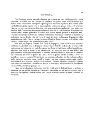 29
                                      INTRODUÇÃO

     Quis Deus que a nova revelação chegasse aos homens por mais rápido caminho e mais
autêntico. Incumbiu, pois, os Espíritos de levá-la de um pólo a outro, manifestando-se por
toda a parte, sem conferir a ninguém o privilégio de lhes ouvir a palavra. Um homem pode
ser ludibriado, pode enganar-se a si mesmo; já não será assim, quando milhões de criaturas
vêem e ouvem a mesma coisa. Constitui isso uma garantia para cada um e para todos. Ao
demais, pode fazer-se que desapareça um homem; mas não se pode fazer que desapareçam as
coletividades; podem queimar-se os livros, mas não se podem queimar os Espíritos. Ora,
queimassem-se todos os livros e a fonte da doutrina não deixaria de conservar-se inexaurível,
pela razão mesma de não estar na Terra, de surgir em todos os lugares e de poderem todos
dessedentar-se nela. Faltem os homens para difundi-la: haverá sempre os Espíritos, cuja
atuação a todos atinge e aos quais ninguém pode atingir.
     São, pois, os próprios Espíritos que fazem a propagação, com o auxílio dos inúmeros
médiuns que, também eles, os Espíritos, vão suscitando de todos os lados. Se tivesse havido
unicamente um intérprete, por mais favorecido que fosse, o Espiritismo mal seria conhecido.
Qualquer que fosse a classe a que pertencesse, tal intérprete houvera sido objeto das
prevenções de muita gente e nem todas as nações o teriam aceitado, ao passo que os Espíritos
se comunicam em todos os pontos da Terra, a todos os povos, a todas as seitas, a todos os
partidos, e todos os aceitam. O Espiritismo não tem nacionalidade e não faz parte de nenhum
culto existente; nenhuma classe social o impõe, visto que qualquer pessoa pode receber
instruções de seus parentes e amigos de além-túmulo. Cumpre seja assim, para que ele possa
conduzir todos os homens à fraternidade. Se não se mantivesse em terreno neutro, alimentaria
as dissensões, em vez de apaziguá-las.
     Nessa universalidade do ensino dos Espíritos reside a força do Espiritismo e, também, a
causa de sua tão rápida propagação. Enquanto a palavra de um só homem, mesmo com o
concurso da imprensa, levaria séculos para chegar ao conhecimento de todos, milhares de
vozes se
 
