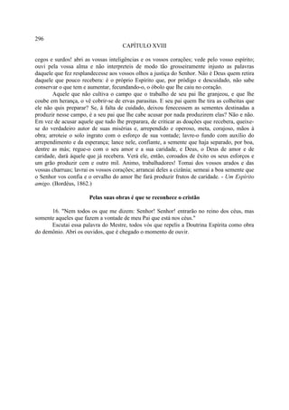 296
                                     CAPÍTULO XVIII

cegos e surdos! abri as vossas inteligências e os vossos corações; vede pelo vosso espírito;
ouvi pela vossa alma e não interpreteis de modo tão grosseiramente injusto as palavras
daquele que fez resplandecesse aos vossos olhos a justiça do Senhor. Não é Deus quem retira
daquele que pouco recebera: é o próprio Espírito que, por pródigo e descuidado, não sabe
conservar o que tem e aumentar, fecundando-o, o óbolo que lhe caiu no coração.
       Aquele que não cultiva o campo que o trabalho de seu pai lhe granjeou, e que lhe
coube em herança, o vê cobrir-se de ervas parasitas. E seu pai quem lhe tira as colheitas que
ele não quis preparar? Se, â falta de cuidado, deixou fenecessem as sementes destinadas a
produzir nesse campo, é a seu pai que lhe cabe acusar por nada produzirem elas? Não e não.
Em vez de acusar aquele que tudo lhe preparara, de criticar as doações que recebera, queixe-
se do verdadeiro autor de suas misérias e, arrependido e operoso, meta, corajoso, mãos à
obra; arroteie o solo ingrato com o esforço de sua vontade; lavre-o fundo com auxílio do
arrependimento e da esperança; lance nele, confiante, a semente que haja separado, por boa,
dentre as más; regue-o com o seu amor e a sua caridade, e Deus, o Deus de amor e de
caridade, dará àquele que já recebera. Verá ele, então, coroados de êxito os seus esforços e
um grão produzir cem e outro mil. Animo, trabalhadores! Tomai dos vossos arados e das
vossas charruas; lavrai os vossos corações; arrancai deles a cizânia; semeai a boa semente que
o Senhor vos confia e o orvalho do amor lhe fará produzir frutos de caridade. - Um Espírito
amigo. (Bordéus, 1862.)

                       Pelas suas obras é que se reconhece o cristão

      16. "Nem todos os que me dizem: Senhor! Senhor! entrarão no reino dos céus, mas
somente aqueles que fazem a vontade de meu Pai que está nos céus."
      Escutai essa palavra do Mestre, todos vós que repelis a Doutrina Espírita como obra
do demônio. Abri os ouvidos, que é chegado o momento de ouvir.
 
