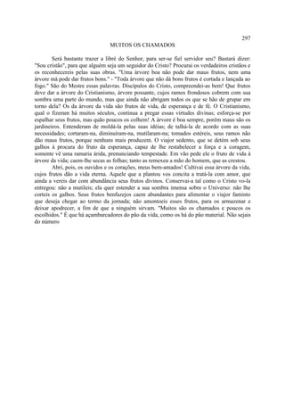 297
                                MUITOS OS CHAMADOS

        Será bastante trazer a libré do Senhor, para ser-se fiel servidor seu? Bastará dizer:
"Sou cristão", para que alguém seja um seguidor do Cristo? Procurai os verdadeiros cristãos e
os reconhecereis pelas suas obras. "Uma árvore boa não pode dar maus frutos, nem uma
árvore má pode dar frutos bons." - "Toda árvore que não dá bons frutos é cortada e lançada ao
fogo." São do Mestre essas palavras. Discípulos do Cristo, compreendei-as bem! Que frutos
deve dar a árvore do Cristianismo, árvore possante, cujos ramos frondosos cobrem com sua
sombra uma parte do mundo, mas que ainda não abrigam todos os que se hão de grupar em
torno dela? Os da árvore da vida são frutos de vida, de esperança e de fé. O Cristianismo,
qual o fizeram há muitos séculos, continua a pregar essas virtudes divinas; esforça-se por
espalhar seus frutos, mas quão poucos os colhem! A árvore é boa sempre, porém maus são os
jardineiros. Entenderam de moldá-la pelas suas idéias; de talhá-la de acordo com as suas
necessidades; cortaram-na, diminuíram-na, mutilaram-na; tomados estéreis, seus ramos não
dão maus frutos, porque nenhuns mais produzem. O viajor sedento, que se detém sob seus
galhos à procura do fruto da esperança, capaz de lhe restabelecer a força e a coragem,
somente vê uma ramaria árida, prenunciando tempestade. Em vão pede ele o fruto de vida à
árvore da vida; caem-lhe secas as folhas; tanto as remexeu a mão do homem, que as crestou.
        Abri, pois, os ouvidos e os corações, meus bem-amados! Cultivai essa árvore da vida,
cujos frutos dão a vida eterna. Aquele que a plantou vos concita a tratá-la com amor, que
ainda a vereis dar com abundância seus frutos divinos. Conservai-a tal como o Cristo vo-la
entregou: não a mutileis; ela quer estender a sua sombra imensa sobre o Universo: não lhe
corteis os galhos. Seus frutos benfazejos caem abundantes para alimentar o viajor faminto
que deseja chegar ao termo da jornada; não amontoeis esses frutos, para os armazenar e
deixar apodrecer, a fim de que a ninguém sirvam. "Muitos são os chamados e poucos os
escolhidos." É que há açambarcadores do pão da vida, como os há do pão material. Não sejais
do número
 