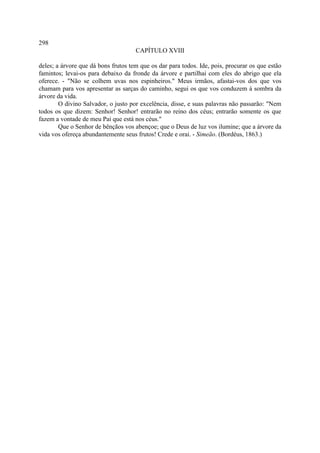 298
                                     CAPÍTULO XVIII

deles; a árvore que dá bons frutos tem que os dar para todos. Ide, pois, procurar os que estão
famintos; levai-os para debaixo da fronde da árvore e partilhai com eles do abrigo que ela
oferece. - "Não se colhem uvas nos espinheiros." Meus irmãos, afastai-vos dos que vos
chamam para vos apresentar as sarças do caminho, segui os que vos conduzem à sombra da
árvore da vida.
        O divino Salvador, o justo por excelência, disse, e suas palavras não passarão: "Nem
todos os que dizem: Senhor! Senhor! entrarão no reino dos céus; entrarão somente os que
fazem a vontade de meu Pai que está nos céus."
        Que o Senhor de bênçãos vos abençoe; que o Deus de luz vos ilumine; que a árvore da
vida vos ofereça abundantemente seus frutos! Crede e orai. - Simeão. (Bordéus, 1863.)
 