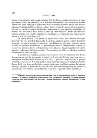 302
                                         CAPÍTULO XIX

básicas e não de tal ou qual crença particular. Não é à fé que compete procurá-los; a eles é
que cumpre ir-lhe, ao encontro e, se a buscarem sinceramente, não deixarão de achá-la.
Tende, pois, como certo que os que dizem: "Nada de melhor desejamos do que crer, mas não
o podemos", apenas de lábios o dizem e não do íntimo, porquanto, ao dizerem isso, tapam os
ouvidos. As provas, no entanto, chovem-lhes ao derredor; por que fogem de observá-las? Da
parte de uns, há descaso; da de outros, o temor de serem forçados a mudar de hábitos; da
parte da maioria, há o orgulho, negando-se a reconhecer a existência de uma força superior,
porque teria de curvar-se diante dela.
        Em certas pessoas, a fé parece de algum modo inata; uma centelha basta para
desenvolvê-la. Essa facilidade de assimilar as verdades espirituais é sinal evidente de anterior
progresso. Em outras pessoas, ao contrário, elas dificilmente penetram, sinal não menos
evidente de naturezas retardatárias. As primeiras já creram e compreenderam; trazem, ao
renascerem, a intuição do que souberam: estão com a educação feita; as segundas tudo têm de
aprender: estão com a educação por fazer. Ela, entretanto, se fará e, se não ficar concluída
nesta existência, ficará em outra.
        A resistência do incrédulo, devemos convir, muitas vezes provém menos dele do que
da maneira por que lhe apresentam as coisas. A fé necessita de uma base, base que é a
inteligência perfeita daquilo em que se deve crer. E, para crer, não basta ver; é preciso,
sobretudo, compreender. A fé cega já não é deste século (1), tanto assim que precisamente o
dogma da fé cega é que produz hoje o maior número dos incrédulos, porque ela pretende
impor-se, exigindo a abdicação de uma das mais preciosas prerrogativas do homem: o
raciocínio e o livre-arbítrio. É principalmente contra essa fé que se levanta o incrédulo, e

_________
        (1) Kardec escreveu essa palavras no século XIX. Hoje, o espírito humano tornou-se ainda mais
exigente: a fé cega está abandonada; reina descrença nas Igrejas que a impunham. As massas humanas
vivem sem ideal, sem esperança em outra vida e tentam transformar o mundo pela violência. As lutas
econômicas
 
