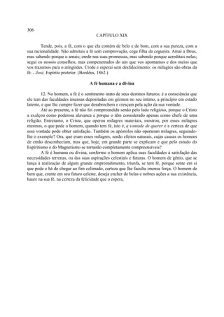 306
                                      CAPÍTULO XIX

         Tende, pois, a fé, com o que ela contém de belo e de bom, com a sua pureza, com a
sua racionalidade. Não admitais a fé sem comprovação, cega filha da cegueira. Amai a Deus,
mas sabendo porque o amais; crede nas suas promessas, mas sabendo porque acreditais nelas;
segui os nossos conselhos, mas compenetrados do um que vos apontamos e dos meios que
vos trazemos para o atingirdes. Crede e esperai sem desfalecimento: os milagres são obras da
fé. - José, Espírito protetor. (Bordéus, 1862.)

                                  A fé humana e a divina

        12. No homem, a fé é o sentimento inato de seus destinos futuros; é a consciência que
ele tem das faculdades imensas depositadas em gérmen no seu íntimo, a princípio em estado
latente, e que lhe cumpre fazer que desabrochem e cresçam pela ação da sua vontade.
        Até ao presente, a fé não foi compreendida senão pelo lado religioso, porque o Cristo
a exalçou como poderosa alavanca e porque o têm considerado apenas como chefe de uma
religião. Entretanto, o Cristo, que operou milagres materiais, mostrou, por esses milagres
mesmos, o que pode o homem, quando tem fé, isto é, a vontade de querer e a certeza de que
essa vontade pode obter satisfação. Também os apóstolos não operaram milagres, seguindo-
lhe o exemplo? Ora, que eram esses milagres, senão efeitos naturais, cujas causas os homens
de então desconheciam, mas que, hoje, em grande parte se explicam e que pelo estudo do
Espiritismo e do Magnetismo se tornarão completamente compreensíveis?
        A fé é humana ou divina, conforme o homem aplica suas faculdades à satisfação das
necessidades terrenas, ou das suas aspirações celestiais e futuras. O homem de gênio, que se
lança à realização de algum grande empreendimento, triunfa, se tem fé, porque sente em si
que pode e há de chegar ao fim colimado, certeza que lhe faculta imensa força. O homem de
bem que, crente em seu futuro celeste, deseja encher de belas e nobres ações a sua existência,
haure na sua fé, na certeza da felicidade que o espera,
 