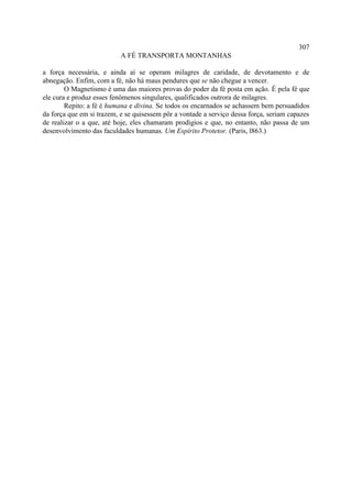 307
                           A FÉ TRANSPORTA MONTANHAS

a força necessária, e ainda aí se operam milagres de caridade, de devotamento e de
abnegação. Enfim, com a fé, não há maus pendures que se não chegue a vencer.
        O Magnetismo é uma das maiores provas do poder da fé posta em ação. É pela fé que
ele cura e produz esses fenômenos singulares, qualificados outrora de milagres.
        Repito: a fé é humana e divina. Se todos os encarnados se achassem bem persuadidos
da força que em si trazem, e se quisessem pôr a vontade a serviço dessa força, seriam capazes
de realizar o a que, até hoje, eles chamaram prodígios e que, no entanto, não passa de um
desenvolvimento das faculdades humanas. Um Espírito Protetor. (Paris, l863.)
 