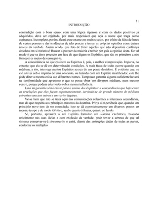 31
                                      INTRODUÇÃO

contradição com o bom senso, com uma lógica rigorosa e com os dados positivos já
adquiridos, deve ser rejeitada, por mais respeitável que seja o nome que traga como
assinatura. Incompleto, porém, ficará esse exame em muitos casos, por efeito da falta de luzes
de certas pessoas e das tendências de não poucas a tomar as próprias opiniões como juizes
únicos da verdade. Assim sendo, que hão de fazer aqueles que não depositam confiança
absoluta em si mesmos? Buscar o parecer da maioria e tomar por guia a opinião desta. De tal
modo é que se deve proceder em face do que digam os Espíritos, que são os primeiros a nos
fornecer os meios de consegui-lo.
     A concordância no que ensinem os Espíritos é, pois, a melhor comprovação. Importa, no
entanto, que ela se dê em determinadas condições. A mais fraca de todas ocorre quando um
médium, a sós, interroga muitos Espíritos acerca de um ponto duvidoso. É evidente que, se
ele estiver sob o império de uma obsessão, ou lidando com um Espírito mistificador, este lhe
pode dizer a mesma coisa sob diferentes nomes. Tampouco garantia alguma suficiente haverá
na conformidade que apresente o que se possa obter por diversos médiuns, num mesmo
centro, porque podem estar todos sob a mesma influência.
     Uma só garantia séria existe para o ensino dos Espíritos: a concordância que haja entre
as revelações que eles façam espontaneamente, servindo-se de grande número de médiuns
estranhos uns aos outros e em vários lugares.
     Vê-se bem que não se trata aqui das comunicações referentes a interesses secundários,
mas do que respeita aos princípios mesmos da doutrina. Prova a experiência que, quando um
principio novo tem de ser enunciado, isso se dá espontaneamente em diversos pontos ao
mesmo tempo e de modo idêntico, senão quanto à forma, quanto ao fundo.
     Se, portanto, aprouver a um Espírito formular um sistema excêntrico, baseado
unicamente nas suas idéias e com exclusão da verdade, pode ter-se a certeza de que tal
sistema conservar-se-á circunscrito e cairá, diante das instruções dadas de todas as partes,
conforme os múltiplos
 