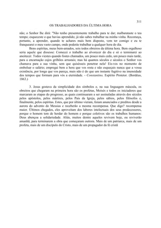 311
                       OS TRABALHADORES DA ÚLTIMA HORA

não; o Senhor lhe dirá: "Não tenho presentemente trabalho para te dar; malbarataste o teu
tempo; esqueceste o que havias aprendido; já não sabes trabalhar na minha vinha. Recomeça,
portanto, a aprender, quando te achares mais bem disposto, vem ter comigo e eu te
franquearei o meu vasto campo, onde poderás trabalhar a qualquer hora do dia.
       Bons espíritas, meus bem-amados, sois todos obreiros da última hora. Bem orgulhoso
seria aquele que dissesse: Comecei o trabalho ao alvorecer do dia e só o terminarei ao
anoitecer. Todos viestes quando fostes chamados, um pouco mais cedo, um pouco mais tarde,
para a encarnação cujos grilhões arrastais; mas há quantos séculos e séculos o Senhor vos
chamava para a sua vinha, sem que quisésseis penetrar nela! Eis-vos no momento de
embolsar o salário; empregai bem a hora que vos resta e não esqueçais nunca que a vossa
existência, por longa que vos pareça, mais não é do que um instante fugitivo na imensidade
dos tempos que formam para vós a eternidade. - Constantino, Espírito Protetor. (Bordéus,
1863.)

        3. Jesus gostava da simplicidade dos símbolos e, na sua linguagem máscula, os
obreiros que chegaram na primeira hora são os profetas, Moisés e todos os iniciadores que
marcaram as etapas do progresso, as quais continuaram a ser assinaladas através dos séculos
pelos apóstolos, pelos mártires, pelos Pais da Igreja, pelos sábios, pelos filósofos e,
finalmente, pelos espíritas. Estes, que por último vieram, foram anunciados e preditos desde a
aurora do advento do Messias e receberão a mesma recompensa. Que digo? recompensa
maior. Últimos chegados, eles aproveitam dos labores intelectuais dos seus predecessores,
porque o homem tem de herdar do homem e porque coletivos são os trabalhos humanos:
Deus abençoa a solidariedade. Aliás, muitos dentre aqueles revivem hoje, ou reviverão
amanhã, para terminarem a obra que começaram outrora. Mais de um patriarca, mais de um
profeta, mais de um discípulo do Cristo, mais de um propagador da fé cristã
 
