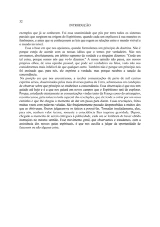 32
                                     INTRODUÇÃO

exemplos que já se conhecem. Foi essa unanimidade que pôs por terra todos os sistemas
parciais que surgiram na origem do Espiritismo, quando cada um explicava à sua maneira os
fenômenos, e antes que se conhecessem as leis que regem as relações entre o mundo visível e
o mundo invisível.
     Essa a base em que nos apoiamos, quando formulamos um principio da doutrina. Não é
porque esteja de acordo com as nossas idéias que o temos por verdadeiro. Não nos
arvoramos, absolutamente, em árbitro supremo da verdade e a ninguém dizemos: "Crede em
tal coisa, porque somos nós que vo-lo dizemos." A nossa opinião não passa, aos nossos
próprios olhos, de uma opinião pessoal, que pode ser verdadeira ou falsa, visto não nos
considerarmos mais infalível do que qualquer outro. Também não é porque um principio nos
foi ensinado que, para nós, ele exprime a verdade, mas porque recebeu a sanção da
concordância.
 Na posição em que nos encontramos, a receber comunicações de perto de mil centros
espiritas sérios, disseminados pelos mais diversos pontos da Terra, achamo-nos em condições
de observar sobre que principio se estabelece a concordância. Essa observação é que nos tem
guiado até hoje e é a que nos guiará em novos campos que o Espiritismo terá de explorar.
Porque, estudando atentamente as comunicações vindas tanto da França como do estrangeiro,
reconhecemos, pela natureza toda especial das revelações, que ele tende a entrar por um novo
caminho e que lhe chegou o momento de dar um passo para diante. Essas revelações, feitas
muitas vezes com palavras veladas, hão freqüentemente passado despercebidas a muitos dos
que as obtiveram. Outros julgaram-se os únicos a possui-las. Tomadas insuladamente, elas,
para nós, nenhum valor teriam; somente a coincidência lhes imprime gravidade. Depois,
chegado o momento de serem entregues à publicidade, cada um se lembrará de haver obtido
instruções no mesmo sentido. Esse movimento geral, que observamos e estudamos, com a
assistência dos nossos guias espirituais, é que nos auxilia a julgar da oportunidade de
fazermos ou não alguma coisa.
 