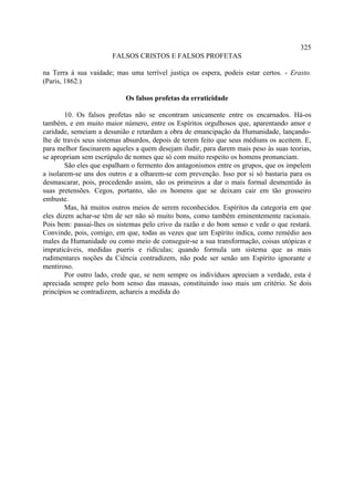 325
                       FALSOS CRISTOS E FALSOS PROFETAS

na Terra à sua vaidade; mas uma terrível justiça os espera, podeis estar certos. - Erasto.
(Paris, 1862.)

                            Os falsos profetas da erraticidade

        10. Os falsos profetas não se encontram unicamente entre os encarnados. Há-os
também, e em muito maior número, entre os Espíritos orgulhosos que, aparentando amor e
caridade, semeiam a desunião e retardam a obra de emancipação da Humanidade, lançando-
lhe de través seus sistemas absurdos, depois de terem feito que seus médiuns os aceitem. E,
para melhor fascinarem aqueles a quem desejam iludir, para darem mais peso às suas teorias,
se apropriam sem escrúpulo de nomes que só com muito respeito os homens pronunciam.
        São eles que espalham o fermento dos antagonismos entre os grupos, que os impelem
a isolarem-se uns dos outros e a olharem-se com prevenção. Isso por si só bastaria para os
desmascarar, pois, procedendo assim, são os primeiros a dar o mais formal desmentido às
suas pretensões. Cegos, portanto, são os homens que se deixam cair em tão grosseiro
embuste.
        Mas, há muitos outros meios de serem reconhecidos. Espíritos da categoria em que
eles dizem achar-se têm de ser não só muito bons, como também eminentemente racionais.
Pois bem: passai-lhes os sistemas pelo crivo da razão e do bom senso e vede o que restará.
Convinde, pois, comigo, em que, todas as vezes que um Espírito indica, como remédio aos
males da Humanidade ou como meio de conseguir-se a sua transformação, coisas utópicas e
impraticáveis, medidas pueris e ridículas; quando formula um sistema que as mais
rudimentares noções da Ciência contradizem, não pode ser senão um Espírito ignorante e
mentiroso.
        Por outro lado, crede que, se nem sempre os indivíduos apreciam a verdade, esta é
apreciada sempre pelo bom senso das massas, constituindo isso mais um critério. Se dois
princípios se contradizem, achareis a medida do
 
